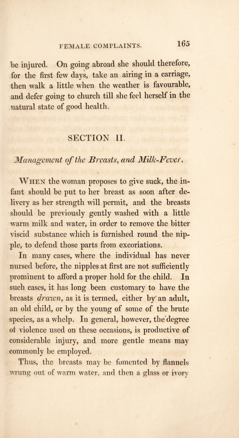 be injured. On going abroad she should therefore, for the first few days, take an airing in a carriage, then walk a little when the weather is favourable, and defer going to church till she feel herself in the natural state of good health. SECTION II. Management of the Breasts, and Milk-Fever. When the woman proposes to give suck, the in- fant should be put to her breast as soon after de- livery as her strength will permit, and the breasts should be previously gently washed with a little warm milk and water, in order to remove the bitter viscid substance which is furnished round the nip- ple, to defend those parts from excoriations. In many cases, where the individual has never nursed before, the nipples at first are not sufficiently prominent to afford a proper hold for the child. In such cases, it has long been customary to have the breasts drawn, as it is termed, either by an adult, an old child, or by the young of some of the brute species, as a whelp. In general, however, the degree oi violence used on these occasions, is productive of considerable injury, and more gentle means may commonly be employed. Thus, the breasts may be fomented by flannels wrung out of warm water, and then a glass or ivory