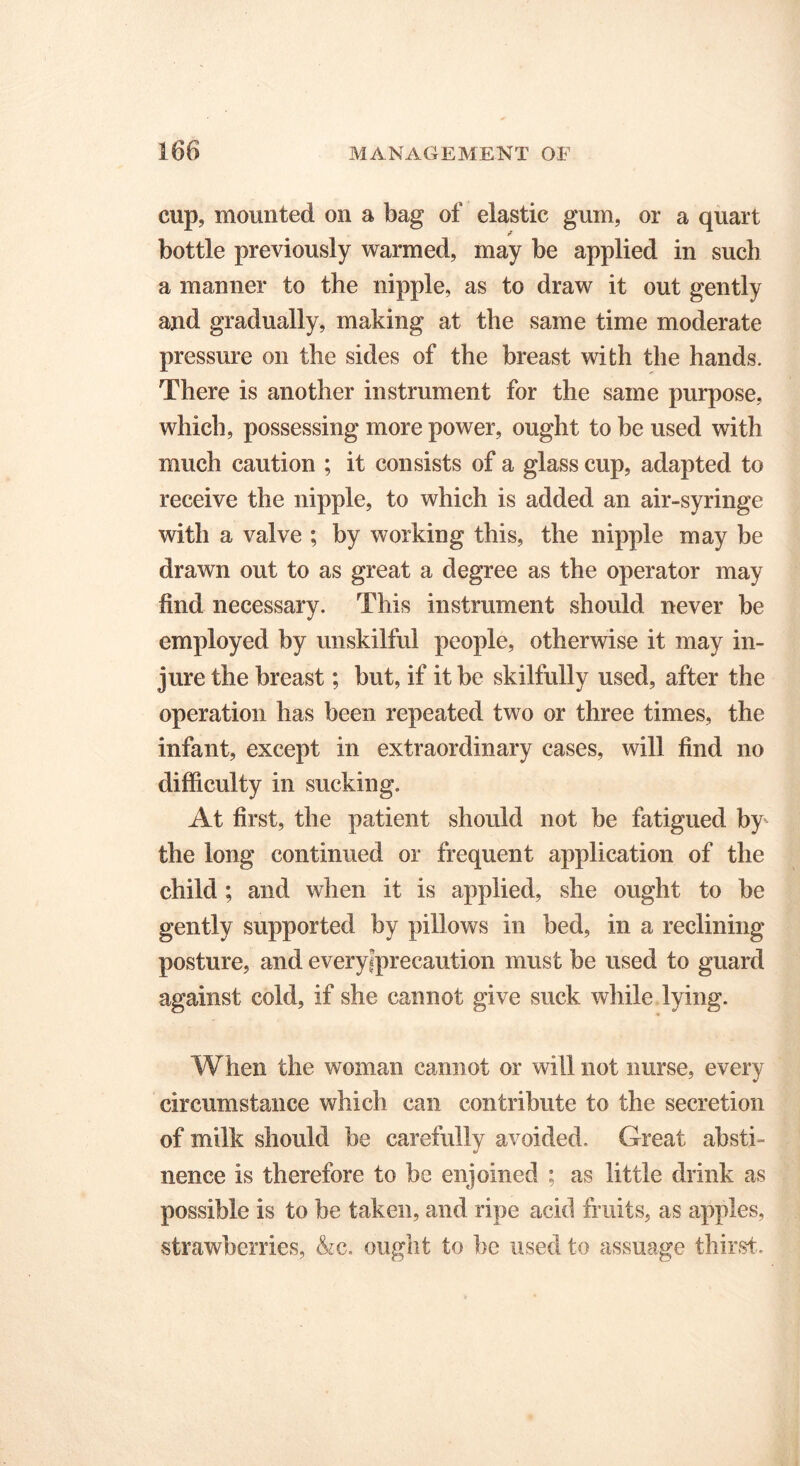 cup, mounted on a bag of elastic gum, or a quart bottle previously warmed, may be applied in such a manner to the nipple, as to draw it out gently and gradually, making at the same time moderate pressure on the sides of the breast with the hands. There is another instrument for the same purpose, which, possessing more power, ought to be used with much caution ; it consists of a glass cup, adapted to receive the nipple, to which is added an air-syringe with a valve ; by working this, the nipple may be drawn out to as great a degree as the operator may find necessary. This instrument should never be employed by unskilful people, otherwise it may in- jure the breast; but, if it be skilfully used, after the operation has been repeated two or three times, the infant, except in extraordinary cases, will find no difficulty in sucking. At first, the patient should not be fatigued by the long continued or frequent application of the child ; and when it is applied, she ought to be gently supported by pillows in bed, in a reclining posture, and everyiprecaution must be used to guard against cold, if she cannot give suck while lying. When the woman cannot or will not nurse, every circumstance which can contribute to the secretion of milk should be carefully avoided. Great absti- nence is therefore to be enjoined ; as little drink as possible is to be taken, and ripe acid fruits, as apples, strawberries, &c. ought to be used to assuage thirst.