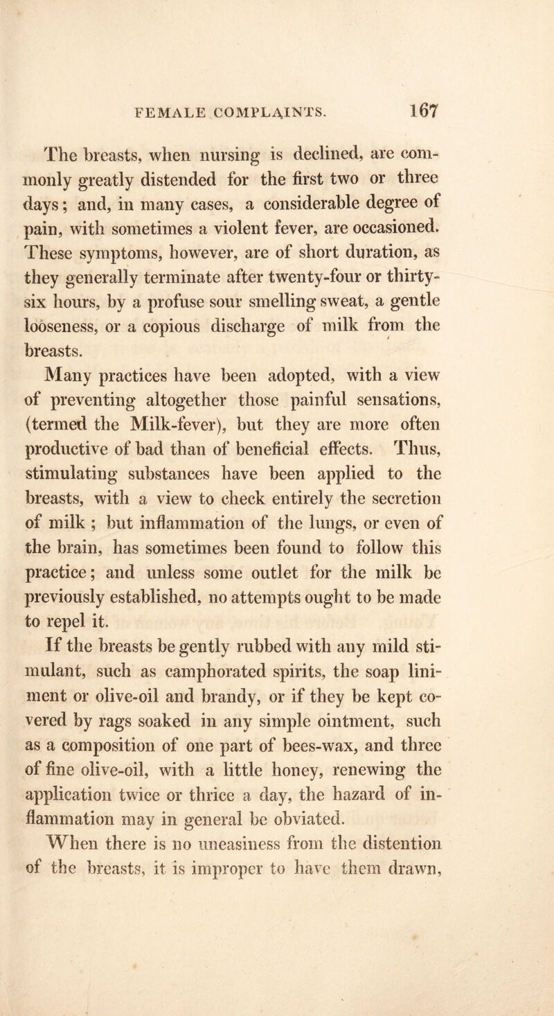 The breasts, when nursing is declined, are com- monly greatly distended for the first two or three days; and, in many cases, a considerable degree of pain, with sometimes a violent fever, are occasioned. These symptoms, however, are of short duration, as they generally terminate after twenty-four or thirty- six hours, by a profuse sour smelling sweat, a gentle looseness, or a copious discharge of milk from the breasts. Many practices have been adopted, with a view of preventing altogether those painful sensations, (termed the Milk-fever), but they are more often productive of bad than of beneficial effects. Thus, stimulating substances have been applied to the breasts, with a view to check entirely the secretion of milk ; but inflammation of the lungs, or even of the brain, has sometimes been found to follow this practice; and unless some outlet for the milk be previously established, no attempts ought to be made to repel it. If the breasts be gently rubbed with any mild sti- mulant, such as camphorated spirits, the soap lini- ment or olive-oil and brandy, or if they be kept co- vered by rags soaked in any simple ointment, such as a composition of one part of bees-wax, and three of fine olive-oil, with a little honey, renewing the application twice or thrice a day, the hazard of in- flammation may in general be obviated. When there is no uneasiness from the distention of the breasts, it is improper to have them drawn,