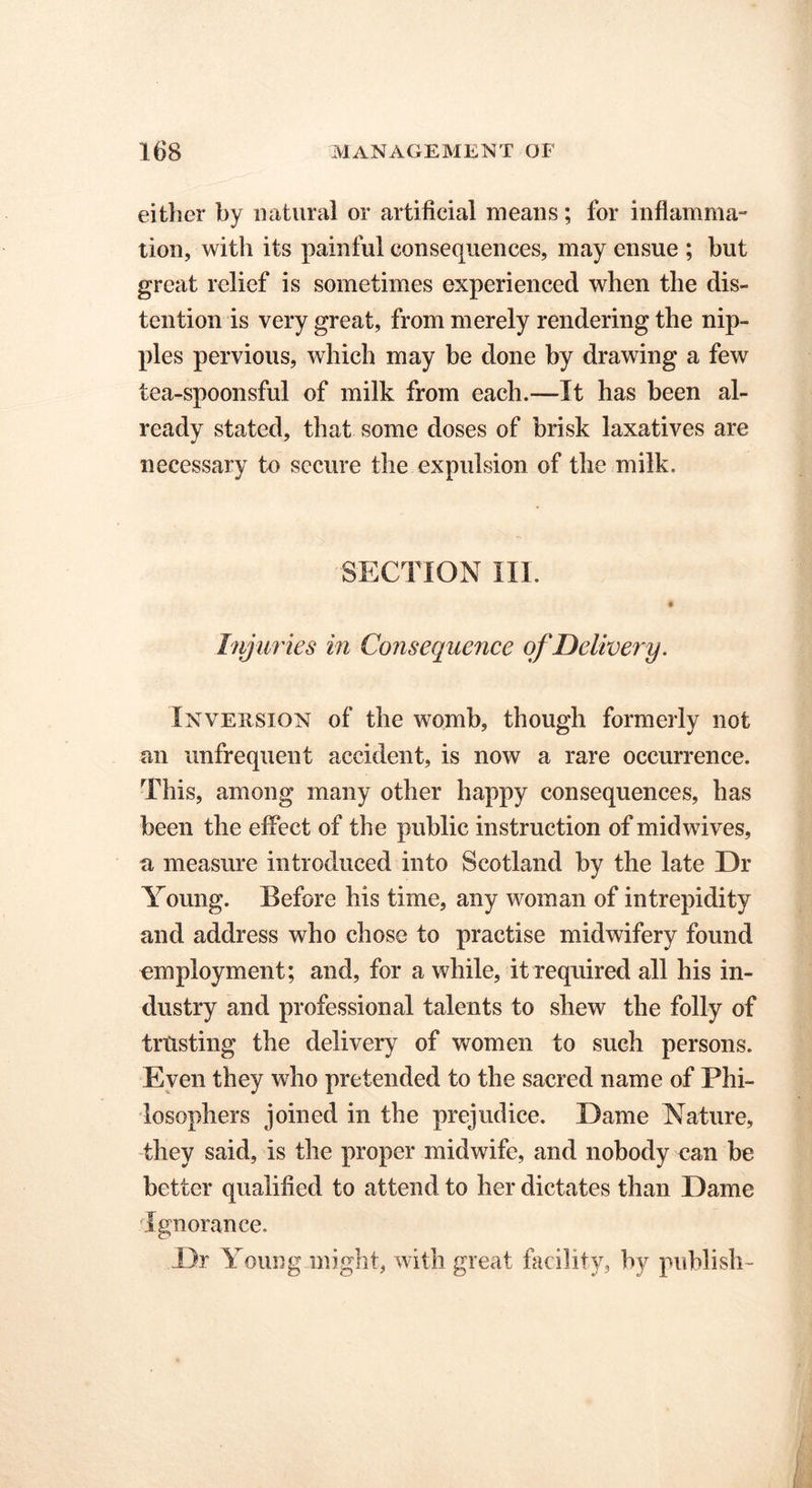 either by natural or artificial means; for inflamma- tion, with its painful consequences, may ensue ; but great relief is sometimes experienced when the dis- tention is very great, from merely rendering the nip- ples pervious, which may be done by drawing a few tea-spoonsful of milk from each.—It has been al- ready stated, that some doses of brisk laxatives are necessary to secure the expulsion of the milk. SECTION III. # Injuries in Consequence of Delivery. Inversion of the womb, though formerly not ail unfrequent accident, is now a rare occurrence. This, among many other happy consequences, has been the effect of the public instruction of mid wives, a measure introduced into Scotland by the late Or Young. Before his time, any woman of intrepidity and address who chose to practise midwifery found employment; and, for a while, it required all his in- dustry and professional talents to shew the folly of trusting the delivery of women to such persons. Even they who pretended to the sacred name of Phi- losophers joined in the prejudice. Oame Nature, they said, is the proper midwife, and nobody can be better qualified to attend to her dictates than Dame Ignorance. Dr Young might, with great facility, by publish-