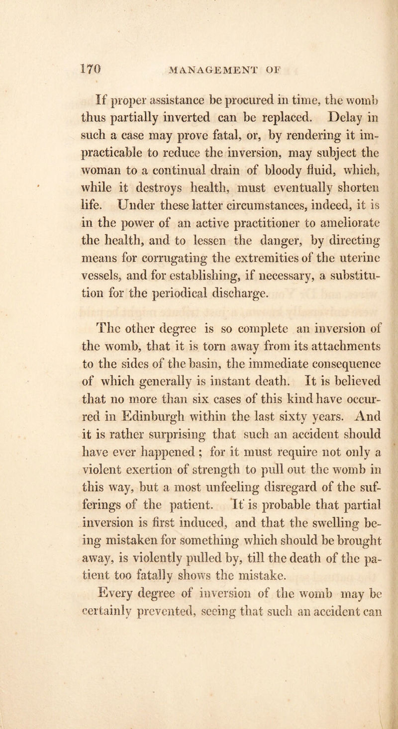 If proper assistance be procured in time, the womb thus partially inverted can be replaced. Delay in such a case may prove fatal, or, by rendering it im- practicable to reduce the inversion, may subject the woman to a continual drain of bloody fluid, which, while it destroys health, must eventually shorten life. Under these latter circumstances, indeed, it is in the power of an active practitioner to ameliorate the health, and to lessen the danger, by directing means for corrugating the extremities of the uterine vessels, and for establishing, if necessary, a substitu- tion for the periodical discharge. The other degree is so complete an inversion of the womb, that it is torn away from its attachments to the sides of the basin, the immediate consequence of which generally is instant death. It is believed that no more than six cases of this kind have occur- red in Edinburgh within the last sixty years. And it is rather surprising that such an accident should have ever happened; for it must require not only a violent exertion of strength to pull out the womb in this way, but a most unfeeling disregard of the suf- ferings of the patient. If is probable that partial inversion is first induced, and that the swelling be- ing mistaken for something which should be brought away, is violently pulled by, till the death of the pa- tient too fatally shows the mistake. Every degree of inversion of the womb may be certainly prevented, seeing that such an accident can
