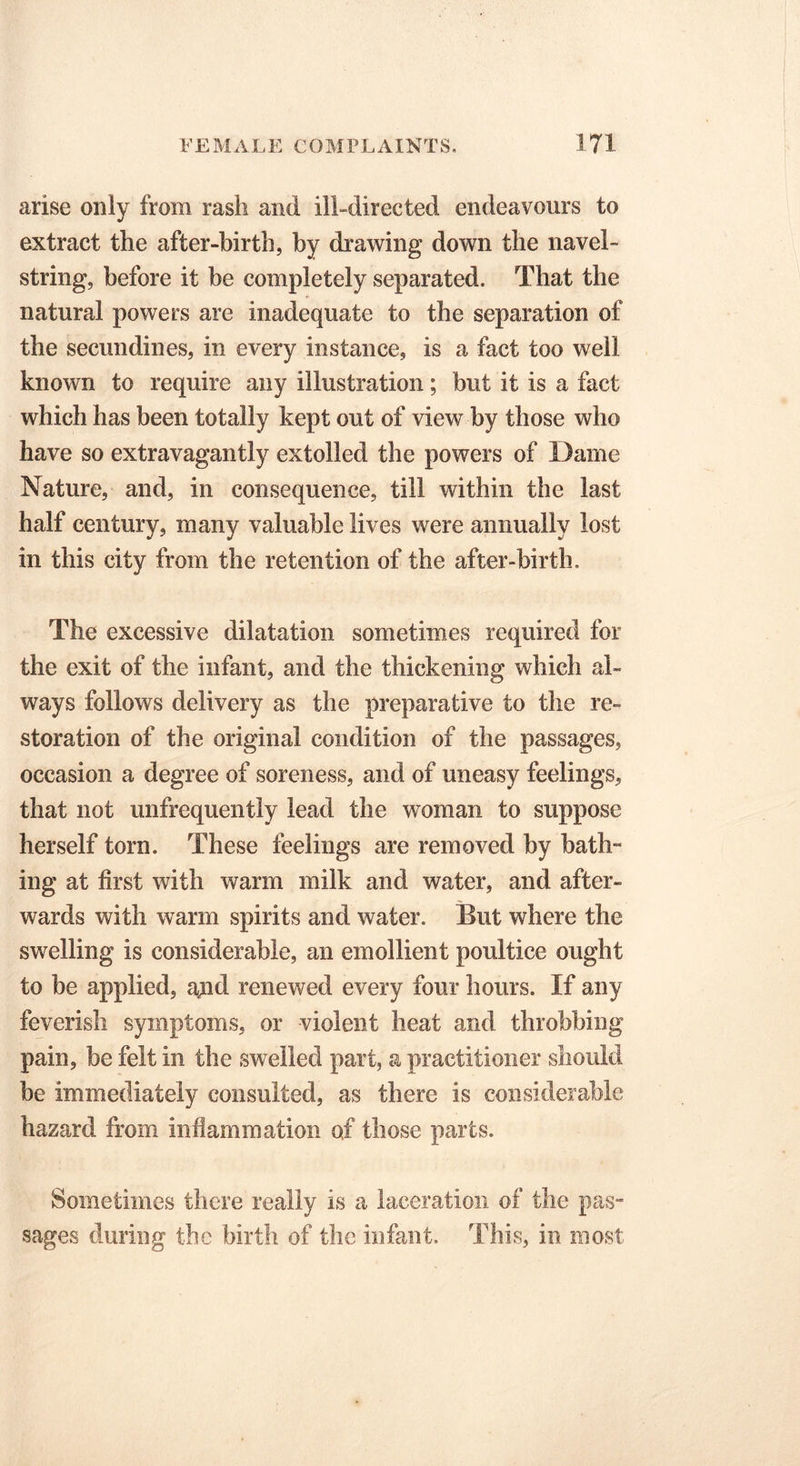 arise only from rash and ill-directed endeavours to extract the after-birth, by drawing down the navel- string, before it be completely separated. That the natural powers are inadequate to the separation of the secundines, in every instance, is a fact too well known to require any illustration; but it is a fact which has been totally kept out of view by those who have so extravagantly extolled the powers of Dame Nature, and, in consequence, till within the last half century, many valuable lives were annually lost in this city from the retention of the after-birth. The excessive dilatation sometimes required for the exit of the infant, and the thickening which al- ways follows delivery as the preparative to the re- storation of the original condition of the passages, occasion a degree of soreness, and of uneasy feelings, that not unfrequently lead the woman to suppose herself torn. These feelings are removed by bath- ing at first with warm milk and water, and after- wards with warm spirits and water. But where the swelling is considerable, an emollient poultice ought to be applied, a^id renewed every four hours. If any feverish symptoms, or violent heat and throbbing pain, be felt in the swelled part, a practitioner should be immediately consulted, as there is considerable hazard from inflammation of those parts. Sometimes there really is a laceration of the pas- sages during the birth of the infant. This, in most