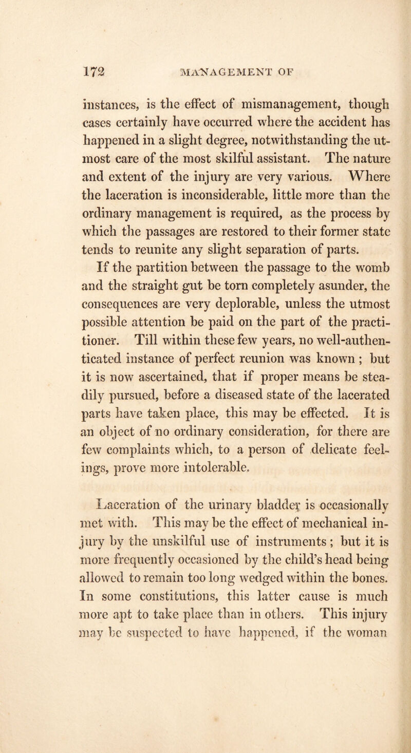 instances, is the effect of mismanagement, though cases certainly have occurred where the accident has happened in a slight degree, notwithstanding the ut- most care of the most skilful assistant. The nature and extent of the injury are very various. Where the laceration is inconsiderable, little more than the ordinary management is required, as the process by which the passages are restored to their former state tends to reunite any slight separation of parts. If the partition between the passage to the womb and the straight gut he torn completely asunder, the consequences are very deplorable, unless the utmost possible attention be paid on the part of the practi- tioner. Till within these few years, no well-authen- ticated instance of perfect reunion was known ; but it is now ascertained, that if proper means be stea- dily pursued, before a diseased state of the lacerated parts have taken place, this may be effected. It is an object of no ordinary consideration, for there are few complaints which, to a person of delicate feel- ings, prove more intolerable. Laceration of the urinary bladder is occasionally met with. This may be the effect of mechanical in- jury by the unskilful use of instruments ; but it is more frequently occasioned by the child’s head being allowed to remain too long wedged within the bones. In some constitutions, this latter cause is much more apt to take place than in others. This injury may be suspected to have happened, if the woman