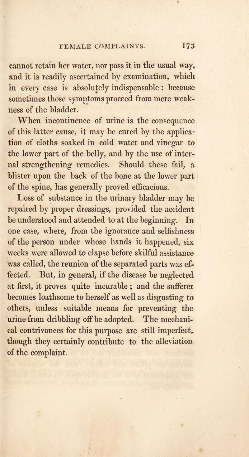 cannot retain her water, nor pass it in the usual way, and it is readily ascertained by examination, which in every case is absolutely indispensable ; because sometimes those symptoms proceed from mere weak- ness of the bladder. When incontinence of urine is the consequence of this latter cause, it may be cured by the applica- tion of cloths soaked in cold water and vinegar to the lower part of the belly, and by the use of inter- nal strengthening remedies. Should these fail, a blister upon the back of the bone at the lower part of the spine, has generally proved efficacious. XiOss of substance in the urinary bladder may be repaired by proper dressings, provided the accident be understood and attended to at the beginning. In one case, where, from the ignorance and selfishness of the person under whose hands it happened, six weeks were allowed to elapse before skilful assistance was called, the reunion of the separated parts was ef- fected. But, in general, if the disease be neglected at first, it proves quite incurable ; and the sufferer becomes loathsome to herself as well as disgusting to others, unless suitable means for preventing the urine from dribbling off be adopted. The mechani- cal contrivances for this purpose are still imperfect* though they certainly contribute to the alleviation of the complaint.
