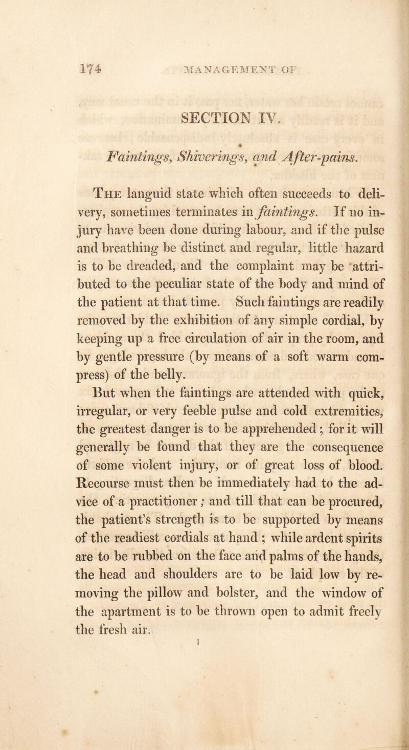 SECTION IV. Paintings, Shiverings, and After-pains. The languid state which often succeeds to deli- very, sometimes terminates m faintings. If no in- jury have been done during labour, and if the pulse and breathing be distinct and regular, little hazard is to be dreaded, and the complaint may be attri- buted to the peculiar state of the body and mind of the patient at that time. Such faintings are readily removed by the exhibition of any simple cordial, by keeping up a free circulation of air in the room, and by gentle pressure (by means of a soft warm com- press) of the belly. But when the faintings are attended with quick, irregular, or very feeble pulse and cold extremities, the greatest danger is to be apprehended ; for it will generally be found that they are the consequence of some violent injury, or of great loss of blood. Recourse must then be immediately had to the ad- vice of a practitioner; and till that can be procured, the patient’s strength is to be supported by means of the readiest cordials at hand ; while ardent spirits are to be rubbed on the face and palms of the hands, the head and shoulders are to be laid low by re- moving the pillow and bolster, and the window of the apartment is to be thrown open to admit freely the fresh air. i