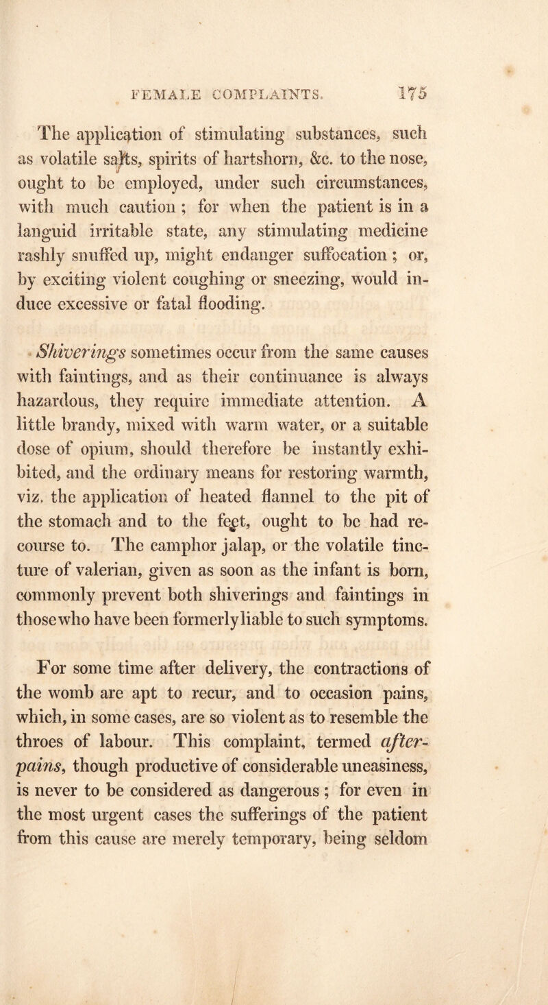 The application of stimulating substances, such as volatile salts, spirits of hartshorn, &c. to the nose, ought to be employed, under such circumstances, with much caution ; for when the patient is in a languid irritable state, any stimulating medicine rashly snuffed up, might endanger suffocation ; or, by exciting violent coughing or sneezing, would in- duce excessive or fatal flooding. Shiver ings sometimes occur from the same causes with faintings, and as their continuance is always hazardous, they require immediate attention. A little brandy, mixed with warm water, or a suitable dose of opium, should therefore be instantly exhi- bited, and the ordinary means for restoring warmth, viz. the application of heated flannel to the pit of the stomach and to the fe^t, ought to be had re- course to. The camphor jalap, or the volatile tinc- ture of valerian, given as soon as the infant is bom, commonly prevent both shiverings and faintings in thosewho have been formerly liable to such symptoms. For some time after delivery, the contractions of the womb are apt to recur, and to occasion pains, which, in some cases, are so violent as to resemble the throes of labour. This complaint, termed after- pains, though productive of considerable uneasiness, is never to be considered as dangerous ; for even in the most urgent cases the sufferings of the patient from this cause are merely temporary, being seldom