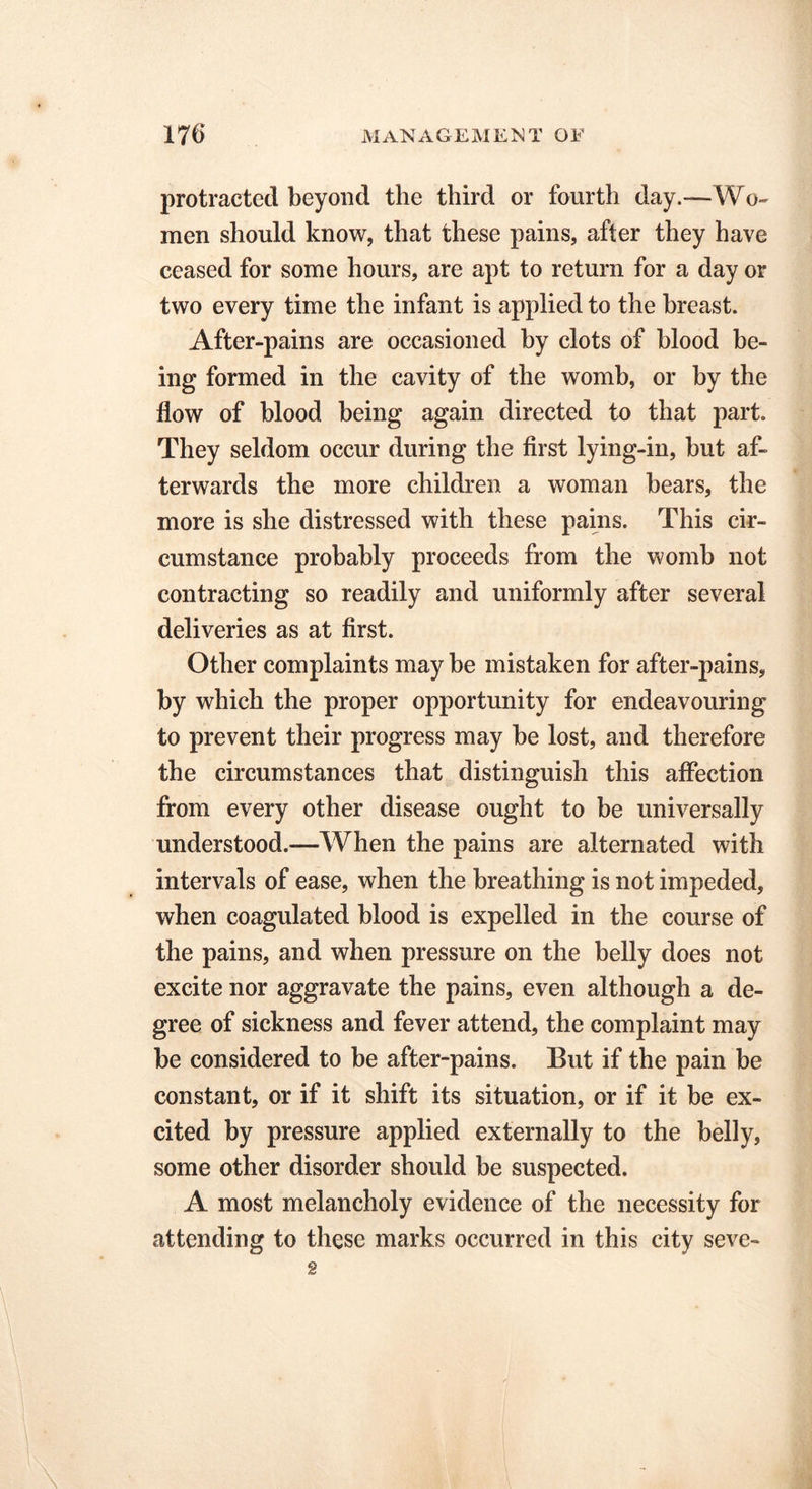 protracted beyond the third or fourth day.—Wo- men should know, that these pains, after they have ceased for some hours, are apt to return for a day or two every time the infant is applied to the breast. After-pains are occasioned by clots of blood be- ing formed in the cavity of the womb, or by the flow of blood being again directed to that part. They seldom occur during the first lying-in, but af- terwards the more children a woman bears, the more is she distressed with these pains. This cir- cumstance probably proceeds from the womb not contracting so readily and uniformly after several deliveries as at first. Other complaints may be mistaken for after-pains, by which the proper opportunity for endeavouring to prevent their progress may be lost, and therefore the circumstances that distinguish this affection from every other disease ought to be universally understood.—When the pains are alternated with intervals of ease, when the breathing is not impeded, when coagulated blood is expelled in the course of the pains, and when pressure on the belly does not excite nor aggravate the pains, even although a de- gree of sickness and fever attend, the complaint may be considered to be after-pains. But if the pain be constant, or if it shift its situation, or if it be ex- cited by pressure applied externally to the belly, some other disorder should be suspected. A most melancholy evidence of the necessity for attending to these marks occurred in this city seve- g