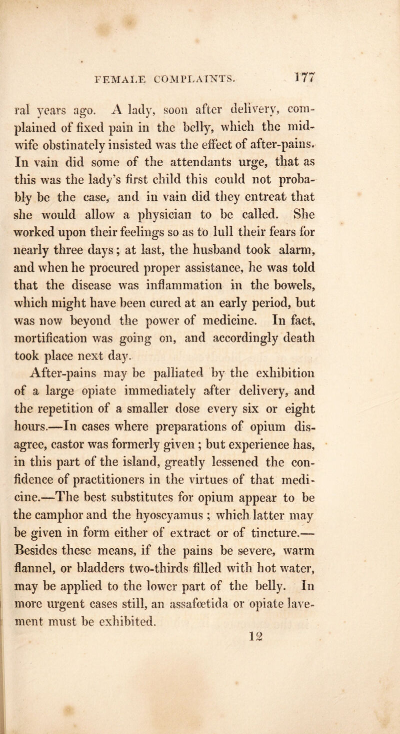 ral years ago. A lady, soon after delivery? com- plained of fixed pain in the belly, which the mid- wife obstinately insisted was the effect of after-pains. In vain did some of the attendants urge, that as this was the lady’s first child this could not proba- bly be the case, and in vain did they entreat that she would allow a physician to be called. She worked upon their feelings so as to lull their fears for nearly three days; at last, the husband took alarm, and when he procured proper assistance, he was told that the disease was inflammation in the bowels, which might have been cured at an early period, but was now beyond the power of medicine. In fact, mortification was going on, and accordingly death took place next day. After-pains may be palliated by the exhibition of a large opiate immediately after delivery, and the repetition of a smaller dose every six or eight hours.—In cases where preparations of opium dis- agree, castor was formerly given ; but experience has, in this part of the island, greatly lessened the con- fidence of practitioners in the virtues of that medi- cine.—The best substitutes for opium appear to be the camphor and the hyoscyamus ; which latter may be given in form either of extract or of tincture.— Besides these means, if the pains be severe, warm flannel, or bladders two-thirds filled with hot water, may be applied to the lower part of the belly. In more urgent cases still, an assafoetida or opiate lave- ment must be exhibited. 12