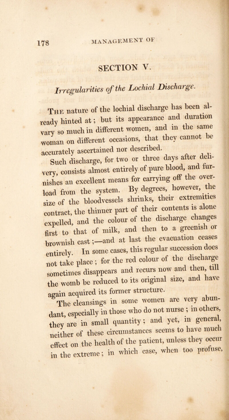 ITS SECTION V. Irregularities of the Lochial Discharge. The nature of the lochial discharge has been ah ready hinted at; but its appearance and duration vary so much in different women, and m the same woman on different occasions, that they cannot be accurately ascertained nor described. Such discharge, for two or three days after deli- very, consists almost entirely of pure blood, and fur- nishes an excellent means for carrying off the over- load from the system. By degrees, however, the size of the bloodvessels shrinks, their extremities contract, the thinner part of their contents is alone expelled, and the colour of the discharge changes first to that of milk, and then to a greenish or brownish castand at last the evacuation ceases entirely. In some cases, this regular succession does not take place ; for the red colour of the discharge sometimes disappears and recurs now and then, till the womb be reduced to its original size, and have again acquired its former structuie. The cleansings in some women are very abun- dant especially in those who do not nurse ; m others, they'are in small quantity; and yet, m general, neither of these circumstances seems to have much effect on the health of the patient, unless they occur in the extreme; in which case, when too profuse,