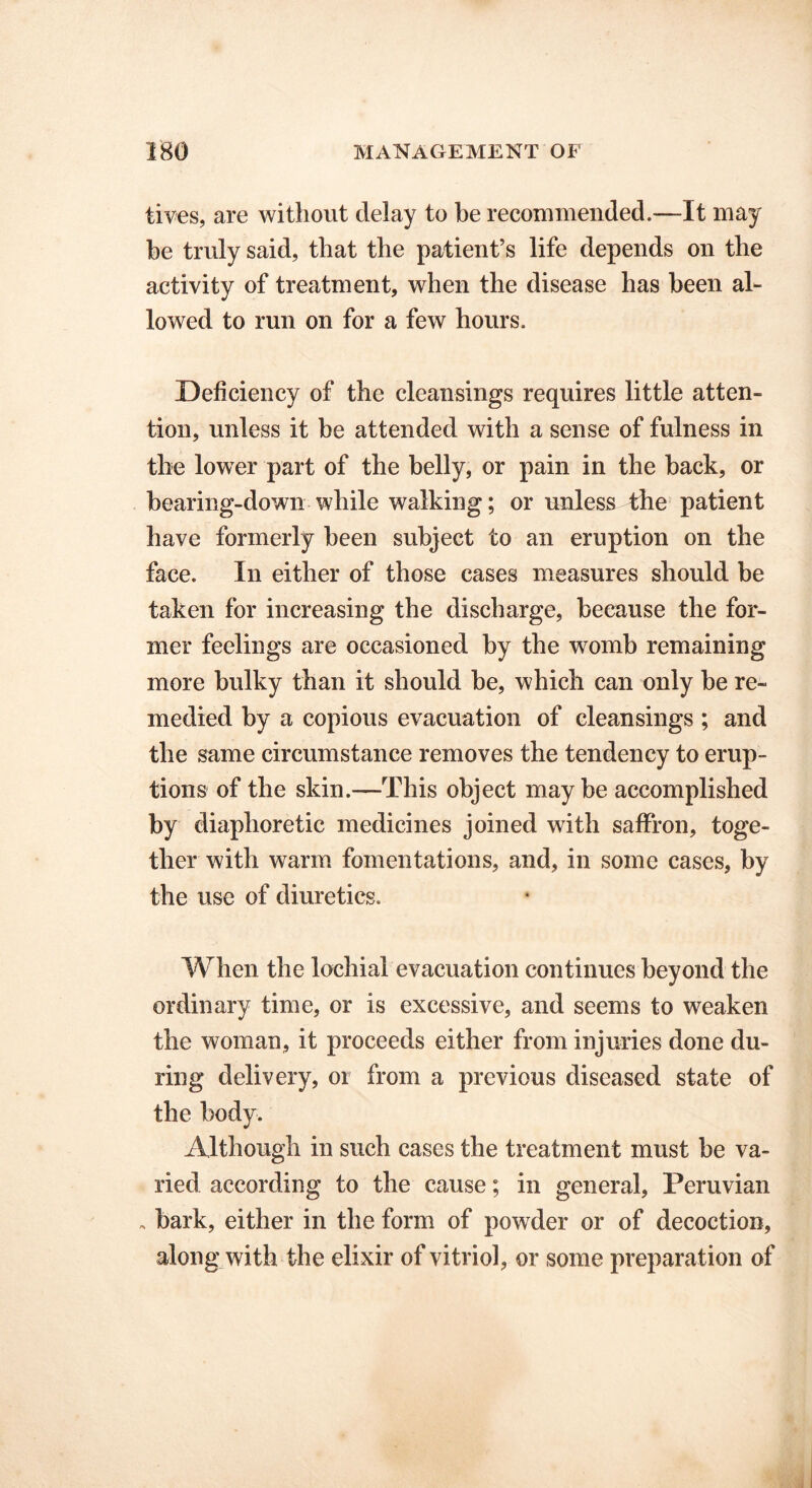 lives, are without delay to be recommended.—It may be truly said, that the patient’s life depends on the activity of treatment, when the disease has been al- lowed to run on for a few hours. Deficiency of the cleansings requires little atten- tion, unless it be attended with a sense of fulness in the lower part of the belly, or pain in the back, or bearing-down while walking; or unless the patient have formerly been subject to an eruption on the face. In either of those cases measures should be taken for increasing the discharge, because the for- mer feelings are occasioned by the womb remaining more bulky than it should be, which can only be re- medied by a copious evacuation of cleansings ; and the same circumstance removes the tendency to erup- tions of the skin.—This object maybe accomplished by diaphoretic medicines joined with saffron, toge- ther with warm fomentations, and, in some cases, by the use of diuretics. When the lochial evacuation continues beyond the ordinary time, or is excessive, and seems to weaken the woman, it proceeds either from injuries done du- ring delivery, or from a previous diseased state of the body. Although in such cases the treatment must be va- ried according to the cause; in general, Peruvian , bark, either in the form of powder or of decoction, along with the elixir of vitriol, or some preparation of