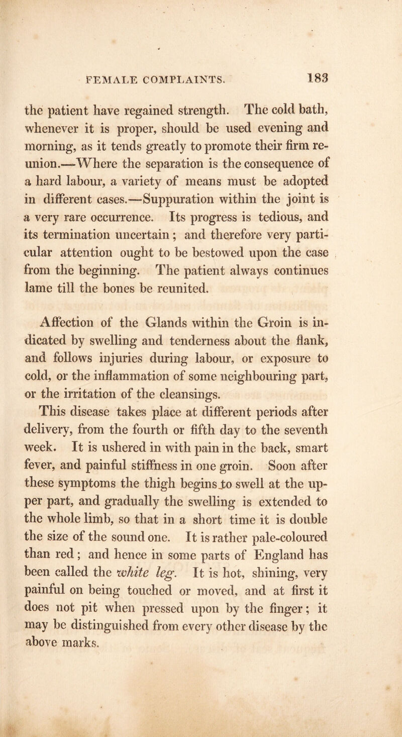 the patient have regained strength. The cold bath, whenever it is proper, should be used evening and morning, as it tends greatly to promote their firm re- union.—Where the separation is the consequence of a hard labour, a variety of means must be adopted in different cases.—Suppuration within the joint is a very rare occurrence. Its progress is tedious, and its termination uncertain; and therefore very parti- cular attention ought to be bestowed upon the case from the beginning. The patient always continues lame till the bones be reunited. Affection of the Glands within the Groin is in- dicated by swelling and tenderness about the flank, and follows injuries during labour, or exposure to cold, or the inflammation of some neighbouring part, or the irritation of the cleansings. This disease takes place at different periods after delivery, from the fourth or fifth day to the seventh week. It is ushered in with pain in the back, smart fever, and painful stiffness in one groin. Soon after these symptoms the thigh begins Jto swell at the up- per part, and gradually the swelling is extended to the whole limb, so that in a short time it is double the size of the sound one. It is rather pale-coloured than red; and hence in some parts of England has been called the white leg. It is hot, shining, very painful on being touched or moved, and at first it does not pit when pressed upon by the finger; it may be distinguished from every other disease by the above marks.