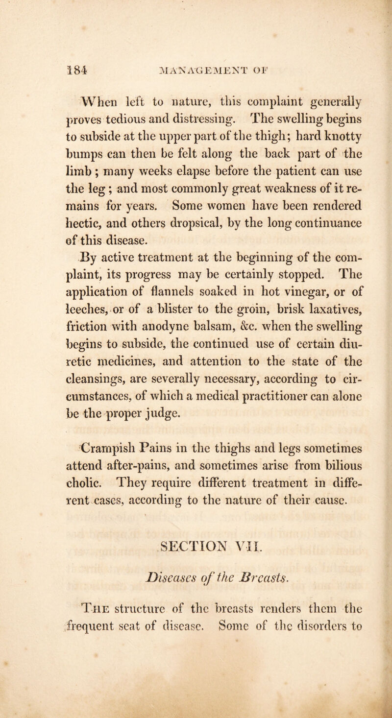 When left to nature, this complaint generally proves tedious and distressing. The swelling begins to subside at the upper part of the thigh; hard knotty bumps can then be felt along the back part of the limb; many weeks elapse before the patient can use the leg; and most commonly great weakness of it re- mains for years. Some women have been rendered hectic, and others dropsical, by the long continuance of this disease. By active treatment at the beginning of the com- plaint, its progress may be certainly stopped. The application of flannels soaked in hot vinegar, or of leeches, or of a blister to the groin, brisk laxatives, friction with anodyne balsam, &c. when the swelling begins to subside, the continued use of certain diu- retic medicines, and attention to the state of the cleansings, are severally necessary, according to cir- cumstances, of which a medical practitioner can alone be the proper judge. Crarnpish Pains in the thighs and legs sometimes attend after-pains, and sometimes arise from bilious cholic. They require different treatment in diffe- rent cases, according to the nature of their cause. SECTION VII. Diseases of the Breasts. The structure of the breasts renders them the frequent seat of disease. Some of the disorders to