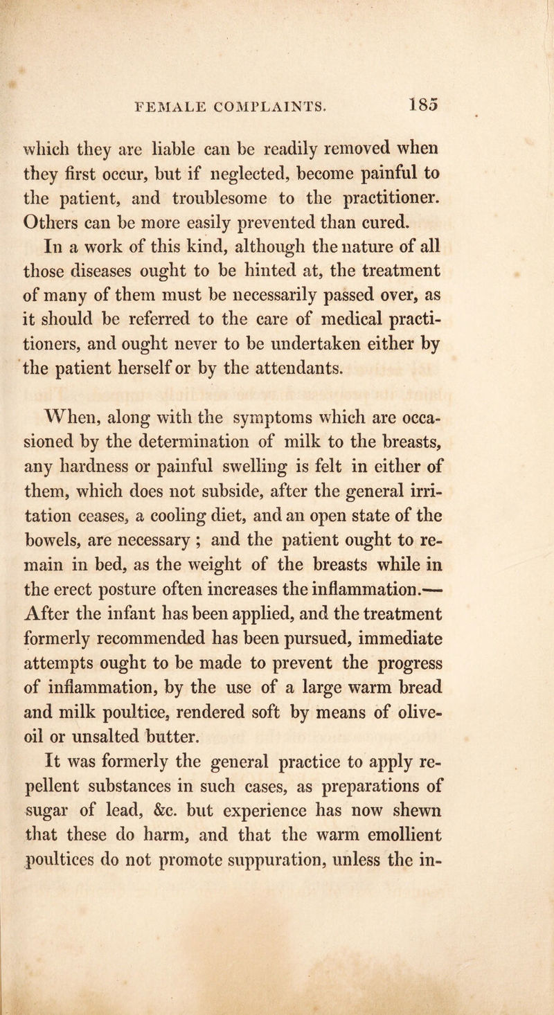 which they are liable can be readily removed when they first occur, but if neglected, become painful to the patient, and troublesome to the practitioner. Others can be more easily prevented than cured. In a wwk of this kind, although the nature of all those diseases ought to be hinted at, the treatment of many of them must be necessarily passed over, as it should be referred to the care of medical practi- tioners, and ought never to be undertaken either by the patient herself or by the attendants. When, along with the symptoms which are occa- sioned by the determination of milk to the breasts, any hardness or painful swelling is felt in either of them, which does not subside, after the general irri- tation ceases, a cooling diet, and an open state of the bowels, are necessary ; and the patient ought to re- main in bed, as the weight of the breasts while in the erect posture often increases the inflammation.— After the infant has been applied, and the treatment formerly recommended has been pursued, immediate attempts ought to be made to prevent the progress of inflammation, by the use of a large warm bread and milk poultice, rendered soft by means of olive- oil or unsalted butter. It was formerly the general practice to apply re- pellent substances in such cases, as preparations of sugar of lead, &c. but experience has now shewn that these do harm, and that the warm emollient poultices do not promote suppuration, unless the in-