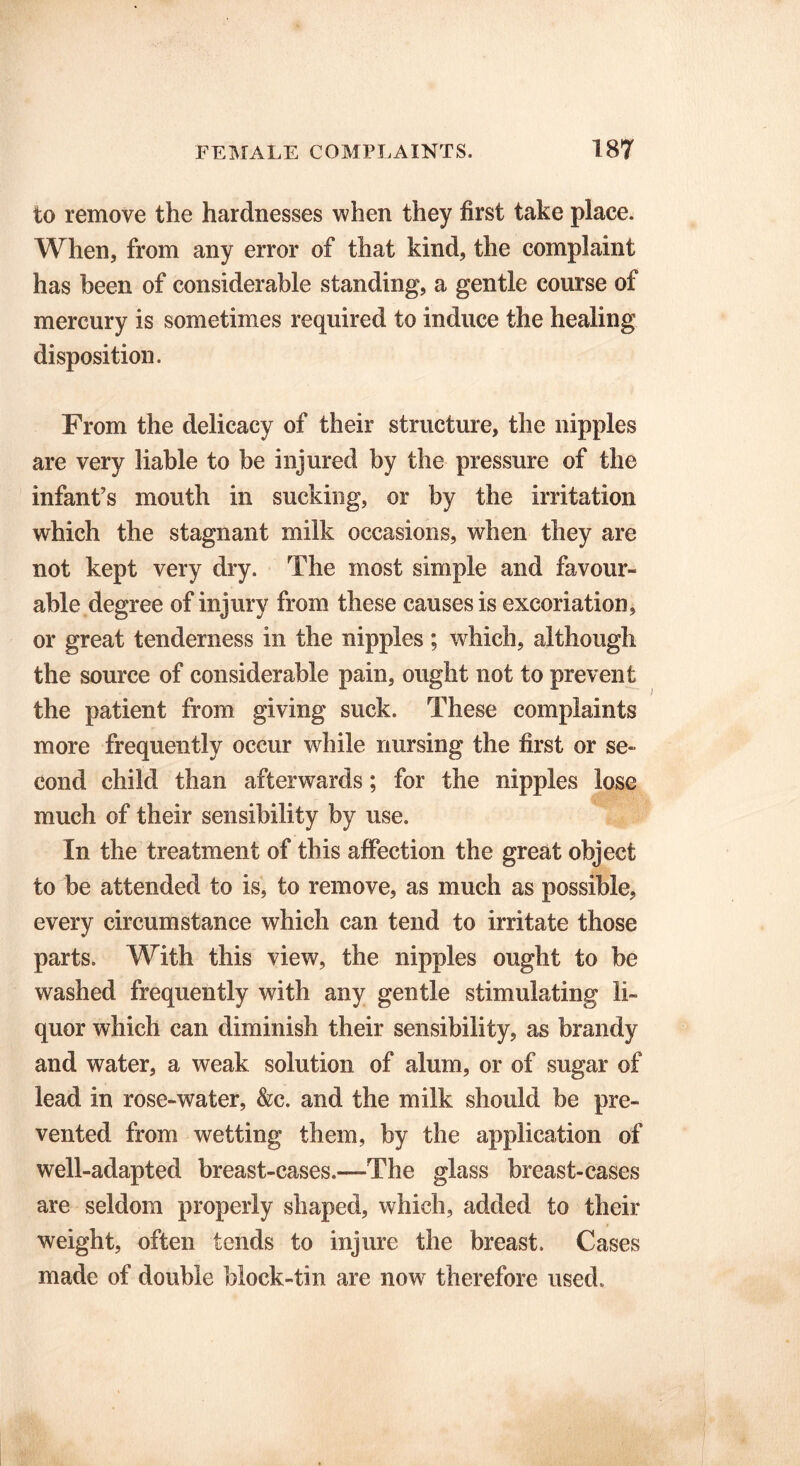 to remove the hardnesses when they first take place. When, from any error of that kind, the complaint has been of considerable standing, a gentle course of mercury is sometimes required to induce the healing disposition. From the delicacy of their structure, the nipples are very liable to be injured by the pressure of the infant’s mouth in sucking, or by the irritation which the stagnant milk occasions, when they are not kept very dry. The most simple and favour- able degree of injury from these causes is excoriation, or great tenderness in the nipples; which, although the source of considerable pain, ought not to prevent the patient from giving suck. These complaints more frequently occur while nursing the first or se- cond child than afterwards; for the nipples lose much of their sensibility by use. In the treatment of this affection the great object to be attended to is, to remove, as much as possible, every circumstance which can tend to irritate those parts. With this view, the nipples ought to be washed frequently with any gentle stimulating li- quor which can diminish their sensibility, as brandy and water, a weak solution of alum, or of sugar of lead in rose-water, &c. and the milk should be pre- vented from wetting them, by the application of well-adapted breast-cases.—The glass breast-cases are seldom properly shaped, which, added to their weight, often tends to injure the breast. Cases made of double block-tin are now therefore used.