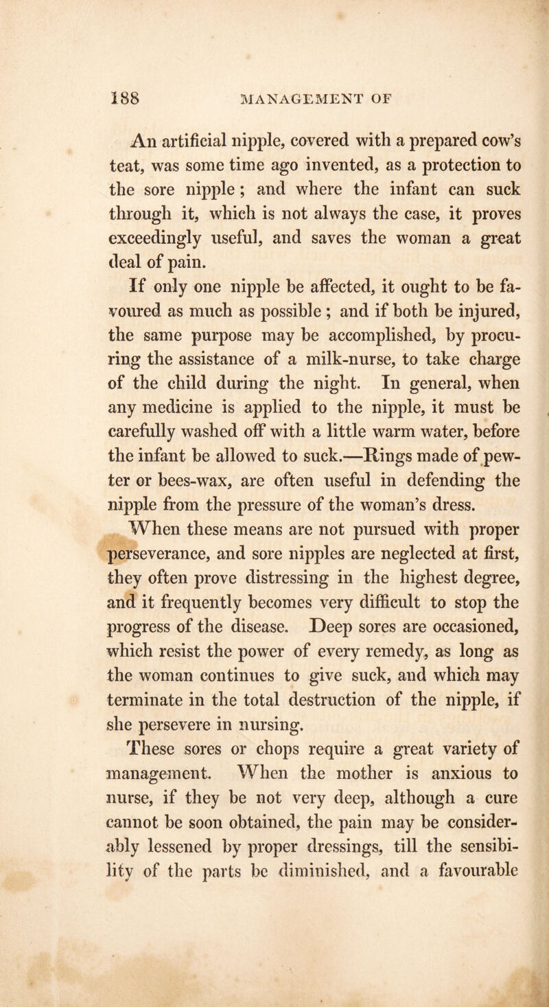 An artificial nipple, covered with a prepared cow’s teat, was some time ago invented, as a protection to the sore nipple; and where the infant can suck through it, which is not always the case, it proves exceedingly useful, and saves the woman a great deal of pain. If only one nipple be affected, it ought to be fa- voured as much as possible ; and if both he injured, the same purpose may be accomplished, by procu- ring the assistance of a milk-nurse, to take charge of the child during the night. In general, when any medicine is applied to the nipple, it must be carefully washed off with a little warm water, before the infant be allowed to suck.—Rings made of pew- ter or bees-wax, are often useful in defending the nipple from the pressure of the woman’s dress. When these means are not pursued with proper perseverance, and sore nipples are neglected at first, they often prove distressing in the highest degree, and it frequently becomes very difficult to stop the progress of the disease. Deep sores are occasioned, which resist the power of every remedy, as long as the woman continues to give suck, and which may terminate in the total destruction of the nipple, if she persevere in nursing. These sores or chops require a great variety of management. When the mother is anxious to nurse, if they be not very deep, although a cure cannot be soon obtained, the pain may be consider- ably lessened by proper dressings, till the sensibi- lity of the parts be diminished, and a favourable