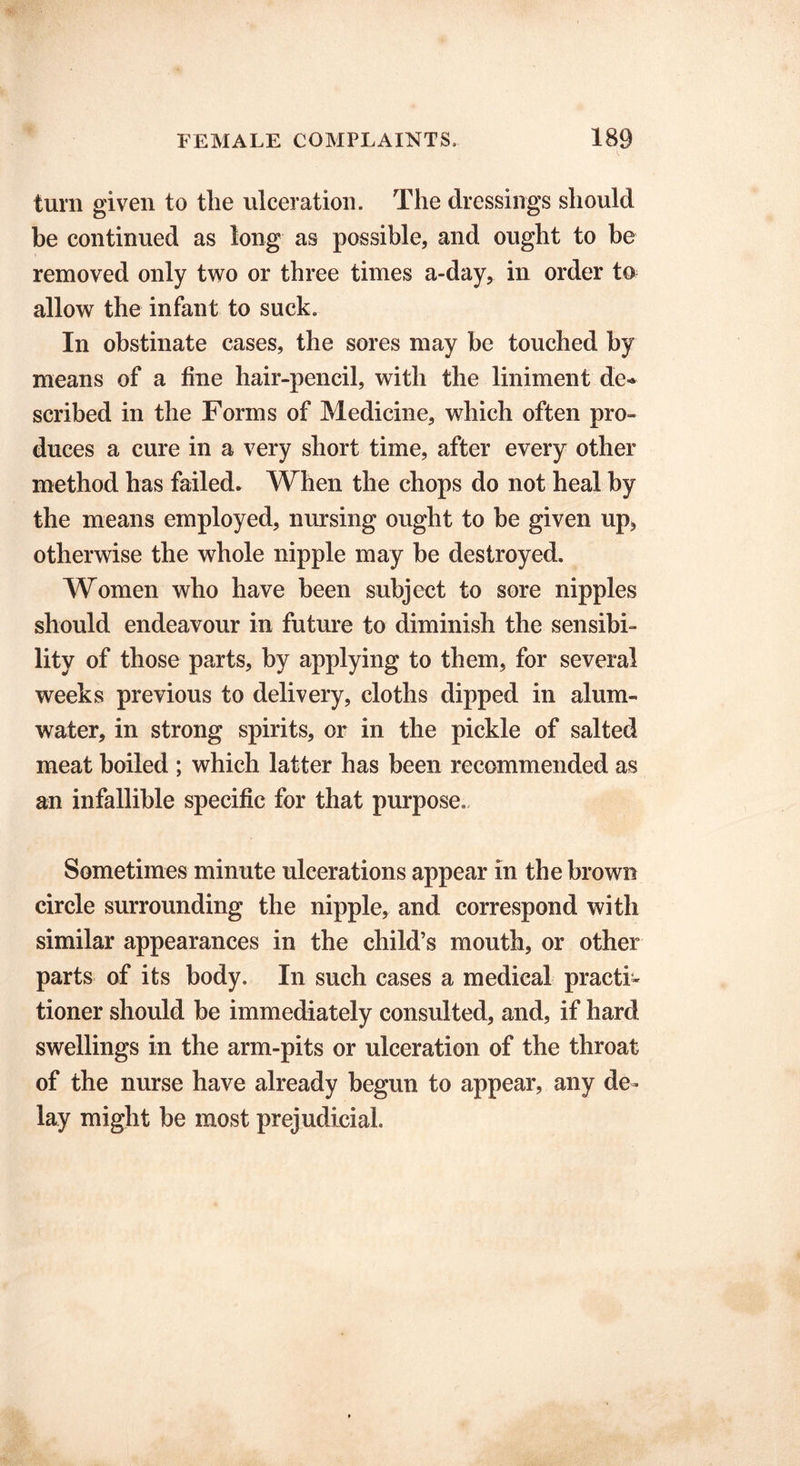 turn given to tlie ulceration. The dressings should be continued as long as possible, and ought to be removed only two or three times a-day, in order to allow the infant to suck. In obstinate cases, the sores may be touched by means of a fine hair-pencil, with the liniment de- scribed in the Forms of Medicine, which often pro- duces a cure in a very short time, after every other method has failed. When the chops do not heal by the means employed, nursing ought to be given up, otherwise the whole nipple may be destroyed. Women who have been subject to sore nipples should endeavour in future to diminish the sensibi- lity of those parts, by applying to them, for several weeks previous to delivery, cloths dipped in alum- water, in strong spirits, or in the pickle of salted meat boiled ; which latter has been recommended as an infallible specific for that purpose. Sometimes minute ulcerations appear in the brown circle surrounding the nipple, and correspond with similar appearances in the child’s mouth, or other parts of its body. In such cases a medical practi- tioner should be immediately consulted, and, if hard swellings in the arm-pits or ulceration of the throat of the nurse have already begun to appear, any de- lay might be most prejudicial.