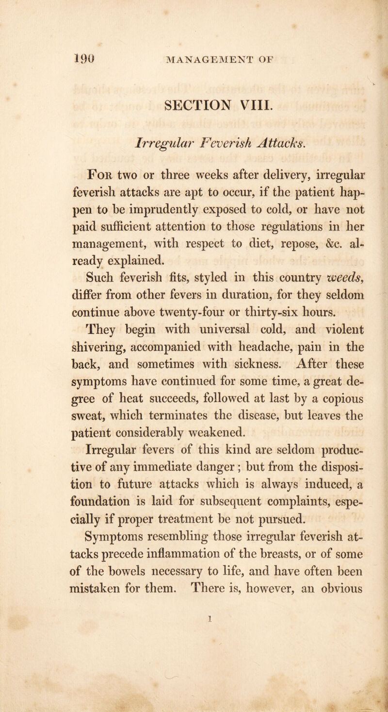 SECTION VIII. Irregular Feverish Attacks. Foil two or three weeks after delivery, irregular feverish attacks are apt to occur, if the patient hap- pen to he imprudently exposed to cold, or have not paid sufficient attention to those regulations in her management, with respect to diet, repose, &c. al- ready explained. Such feverish fits, styled in this country weeds, differ from other fevers in duration, for they seldom continue above twenty-four or thirty-six hours. They begin with universal cold, and violent shivering, accompanied with headache, pain in the back, and sometimes with sickness. After these symptoms have continued for some time, a great de- gree of heat succeeds, followed at last by a copious sweat, which terminates the disease, but leaves the patient considerably weakened. Irregular fevers of this kind are seldom produc- tive of any immediate danger ; but from the disposi- tion to future attacks which is always induced, a foundation is laid for subsequent complaints, espe- cially if proper treatment he not pursued. Symptoms resembling those irregular feverish at- tacks precede inflammation of the breasts, or of some of the bowels necessary to life, and have often been mistaken for them. There is, however, an obvious
