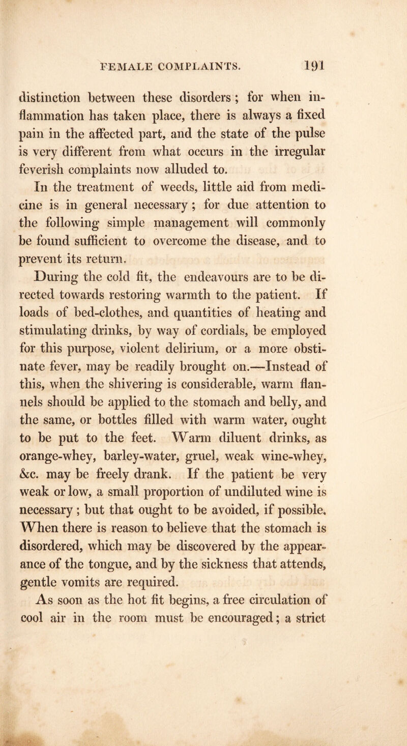 distinction between these disorders; for when in- flammation has taken place, there is always a fixed pain in the affected part, and the state of the pulse is very different from what occurs in the irregular feverish complaints now alluded to. In the treatment of weeds, little aid from medi- cine is in general necessary; for due attention to the following simple management will commonly be found sufficient to overcome the disease, and to prevent its return. During the cold fit, the endeavours are to be di- rected towards restoring warmth to the patient. If loads of bed-clothes, and quantities of heating and stimulating drinks, by way of cordials, be employed for this purpose, violent delirium, or a more obsti- nate fever, may be readily brought on.—-Instead of this, when the shivering is considerable, warm flan- nels should be applied to the stomach and belly, and the same, or bottles filled with warm water, ought to be put to the feet. Warm diluent drinks, as orange-whey, barley-water, gruel, weak wine-whey, &c. may be freely drank. If the patient be very weak or low, a small proportion of undiluted wine is necessary; but that ought to be avoided, if possible. When there is reason to believe that the stomach is disordered, which may be discovered by the appear- ance of the tongue, and by the sickness that attends, gentle vomits are required. As soon as the hot fit begins, a free circulation of cool air in the room must be encouraged; a strict