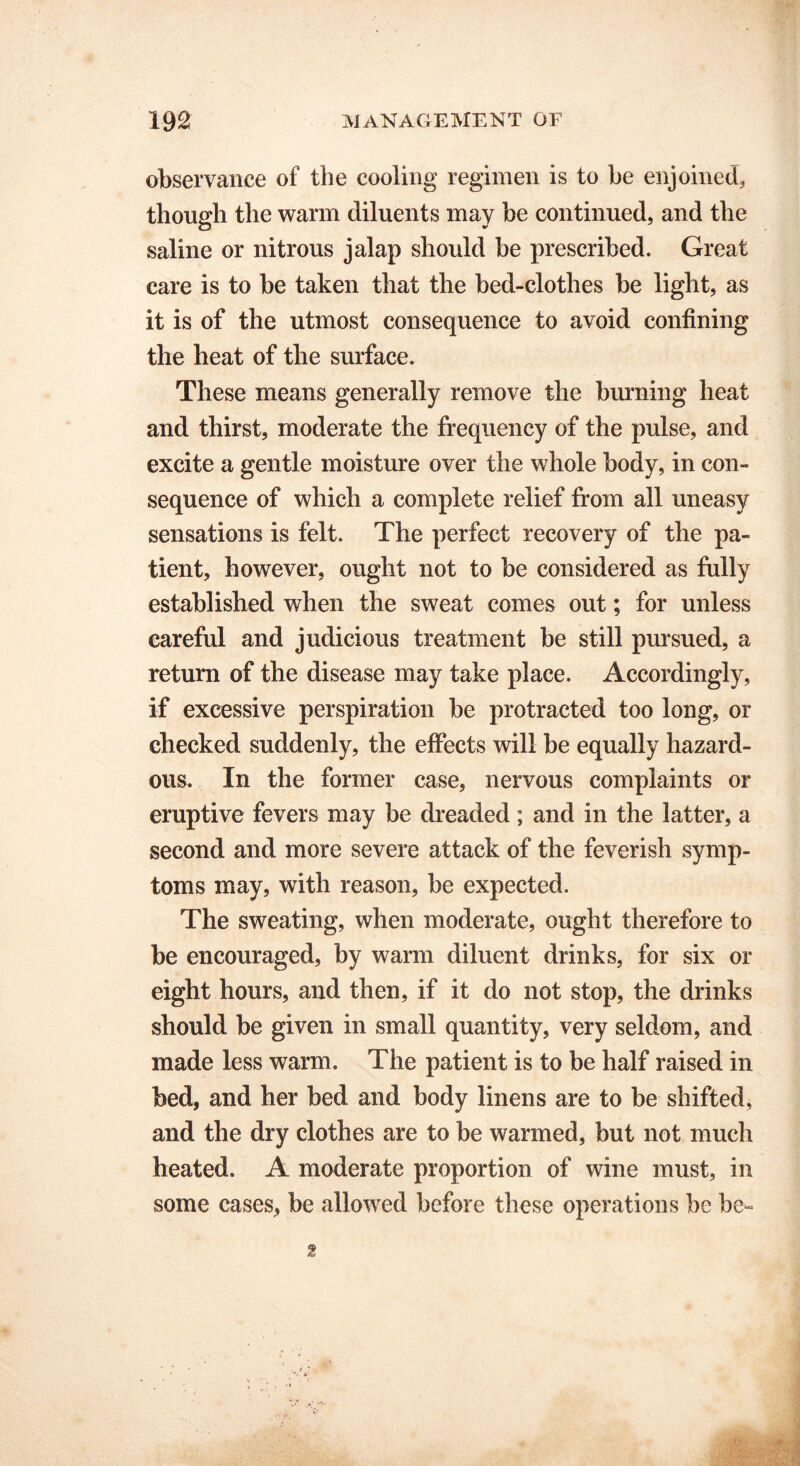 observance of the cooling regimen is to be enjoined, though the warm diluents may be continued, and the saline or nitrous jalap should be prescribed. Great care is to be taken that the bed-clothes be light, as it is of the utmost consequence to avoid confining the heat of the surface. These means generally remove the burning heat and thirst, moderate the frequency of the pulse, and excite a gentle moisture over the whole body, in con- sequence of which a complete relief from all uneasy sensations is felt. The perfect recovery of the pa- tient, however, ought not to be considered as fully established when the sweat comes out; for unless careful and judicious treatment be still pursued, a return of the disease may take place. Accordingly, if excessive perspiration be protracted too long, or checked suddenly, the effects will be equally hazard- ous. In the former case, nervous complaints or eruptive fevers may be dreaded; and in the latter, a second and more severe attack of the feverish symp- toms may, with reason, be expected. The sweating, when moderate, ought therefore to be encouraged, by warm diluent drinks, for six or eight hours, and then, if it do not stop, the drinks should be given in small quantity, very seldom, and made less warm. The patient is to be half raised in bed, and her bed and body linens are to be shifted, and the dry clothes are to be warmed, but not much heated. A moderate proportion of wine must, in some cases, be allowed before these operations be be- 2