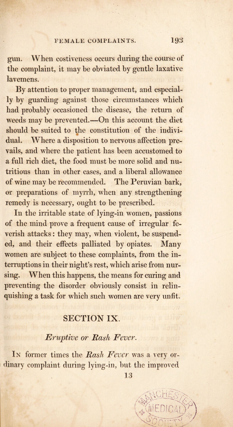 giui. When eostiveness occurs during the course of the complaint, it may he obviated by gentle laxative lavemens. By attention to proper management, and especial- ly by guarding against those circumstances which had probably occasioned the disease, the return of weeds may be prevented.—On this account the diet should be suited to the constitution of the indivi- dual. Where a disposition to nervous affection pre- vails, and where the patient lias been accustomed to a full rich diet, the food must be more solid and nu- tritious than in other cases, and a liberal allowance of wine may be recommended. The Peruvian bark, or preparations of myrrh, when any strengthening remedy is necessary, ought to be prescribed. In the irritable state of lying-in women, passions of the mind prove a frequent cause of irregular fe- verish attacks: they may, when violent, be suspend- ed, and their effects palliated by opiates. Many women are subject to these complaints, from the in- terruptions in their night’s rest, which arise from nur- sing. When this happens, the means for curing and preventing the disorder obviously consist in relin- quishing a task for which such women are very unfit. SECTION IX. Eruptive or Rash Fever. In former times the Rash Fever was a very or- dinary complaint during lying-in, but the improved 13