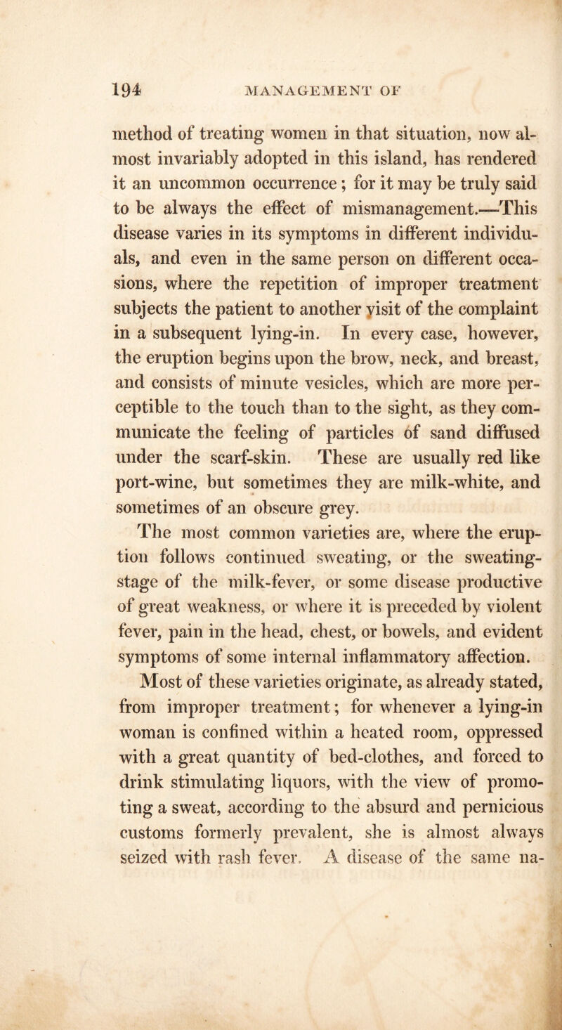 method of treating women in that situation, now al- most invariably adopted in this island, has rendered it an uncommon occurrence; for it may be truly said to be always the effect of mismanagement.—-This disease varies in its symptoms in different individu- als, and even in the same person on different occa- sions, where the repetition of improper treatment subjects the patient to another yisit of the complaint in a subsequent lying-in. In every case, however, the eruption begins upon the brow, neck, and breast, and consists of minute vesicles, which are more per- ceptible to the touch than to the sight, as they com- municate the feeling of particles of sand diffused under the scarf-skin. These are usually red like port-wine, but sometimes they are milk-white, and sometimes of an obscure grey. The most common varieties are, where the erup- tion follows continued sweating, or the sweating- stage of the milk-fever, or some disease productive of great weakness, or where it is preceded by violent fever, pain in the head, chest, or bowels, and evident symptoms of some internal inflammatory affection. Most of these varieties originate, as already stated, from improper treatment; for whenever a lying-in woman is confined within a heated room, oppressed with a great quantity of bed-clothes, and forced to drink stimulating liquors, with the view of promo- ting a sweat, according to the absurd and pernicious customs formerly prevalent, she is almost always seized with rash fever, A disease of the same na-