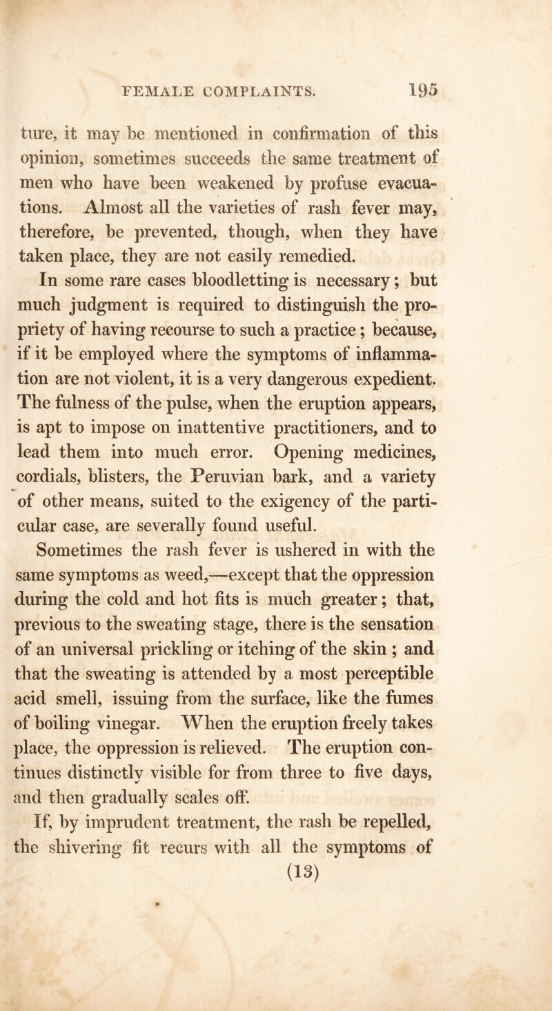 ture, it may be mentioned in confirmation of this opinion, sometimes succeeds the same treatment of men who have been weakened by profuse evacua- tions. Almost all the varieties of rash fever may, therefore, be prevented, though, when they have taken place, they are not easily remedied. In some rare cases bloodletting is necessary; but much judgment is required to distinguish the pro- priety of having recourse to such a practice; because, if it be employed where the symptoms of inflamma- tion are not violent, it is a very dangerous expedient. The fulness of the pulse, when the eruption appears, is apt to impose on inattentive practitioners, and to lead them into much error. Opening medicines, cordials, blisters, the Peruvian bark, and a variety of other means, suited to the exigency of the parti- cular case, are severally found useful. Sometimes the rash fever is ushered in with the same symptoms as weed,—except that the oppression during the cold and hot fits is much greater; that, previous to the sweating stage, there is the sensation of an universal prickling or itching of the skin ; and that the sweating is attended by a most perceptible acid smell, issuing from the surface, like the fumes of boiling vinegar. When the eruption freely takes place, the oppression is relieved. The eruption con- tinues distinctly visible for from three to five days, and then gradually scales off. If, by imprudent treatment, the rash be repelled, the shivering fit recurs with all the symptoms of (13)