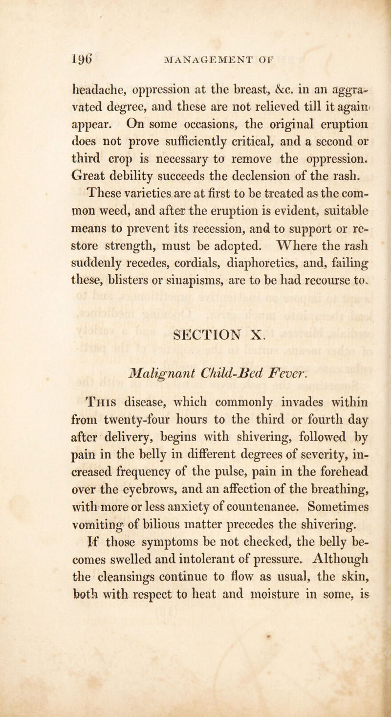 headache, oppression at the breast, &c. in an aggra- vated degree, and these are not relieved till it again, appear. On some occasions, the original eruption does not prove sufficiently critical, and a second or third crop is necessary to remove the oppression. Great debility succeeds the declension of the rash. These varieties are at first to be treated as the com- mon weed, and after the eruption is evident, suitable means to prevent its recession, and to support or re- store strength, must be adopted. Where the rash suddenly recedes, cordials, diaphoretics, and, failing these, blisters or sinapisms, are to be had recourse to. SECTION X. Malignant Child-Bed Fever. This disease, which commonly invades within from twenty-four hours to the third or fourth day after delivery, begins with shivering, followed by pain in the belly in different degrees of severity, in- creased frequency of the pulse, pain in the forehead over the eyebrows, and an affection of the breathing, with more or less anxiety of countenance. Sometimes vomiting of bilious matter precedes the shivering. If those symptoms be not checked, the belly be- comes swelled and intolerant of pressure. Although the cleansings continue to flow as usual, the skin, both with respect to heat and moisture in some, is