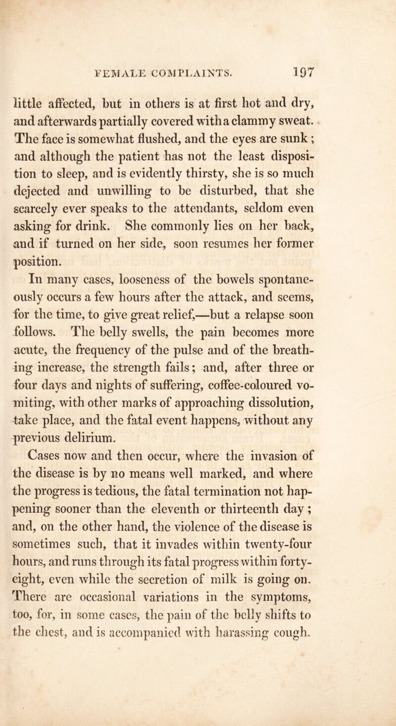 little affected, but in others is at first hot and dry, and afterwards partially covered with a clammy sweat. The face is somewhat flushed, and the eyes are sunk; and although the patient has not the least disposi- tion to sleep, and is evidently thirsty, she is so much dejected and unwilling to be disturbed, that she scarcely ever speaks to the attendants, seldom even asking for drink. She commonly lies on her back, and if turned on her side, soon resumes her former position. In many cases, looseness of the bowels spontane- ously occurs a few hours after the attack, and seems, for the time, to give great relief,—but a relapse soon follows. The belly swells, the pain becomes more acute, the frequency of the pulse and of the breath- ing increase, the strength fails; and, after three or four days and nights of suffering, coffee-coloured vo- miting, with other marks of approaching dissolution, take place, and the fatal event happens, without any previous delirium. Cases now and then occur, where the invasion of the disease is by no means well marked, and where the progress is tedious, the fatal termination not hap- pening sooner than the eleventh or thirteenth day; and, on the other hand, the violence of the disease is sometimes such, that it invades within twenty-four hours, and runs through its fatal progress within forty- eight, even while the secretion of milk is going on. There are occasional variations in the symptoms, too, for, in some cases, the pain of the belly shifts to the chest, and is accompanied with harassing cough.