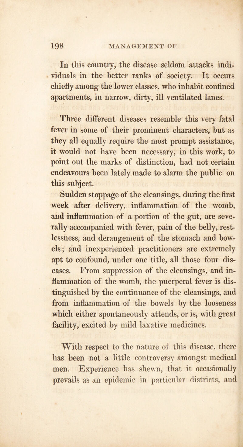 In this country, the disease seldom attacks indi- viduals in the better ranks of society. It occurs chiefly among the lower classes, who inhabit confined apartments, in narrow, dirty, ill ventilated lanes. Three different diseases resemble this very fatal fever in some of their prominent characters, but as they all equally require the most prompt assistance, it would not have been necessary, in this work, to point out the marks of distinction, had not certain endeavours been lately made to alarm the public on this subject. Sudden stoppage of the cleansings, during the first week after delivery, inflammation of the womb, and inflammation of a portion of the gut, are seve- rally accompanied with fever, pain of the belly, rest- lessness, and derangement of the stomach and bow- els; and inexperienced practitioners are extremely apt to confound, under one title, all those four dis- eases. From suppression of the cleansings, and in- flammation of the womb, the puerperal fever is dis- tinguished by the continuance of the cleansings, and from inflammation of the bowels by the looseness which either spontaneously attends, or is, with great facility, excited by mild laxative medicines. With respect to the nature of this disease, there has been not a little controversy amongst medical men. Experience has shewn, that it occasionally prevails as an epidemic in particular districts, and