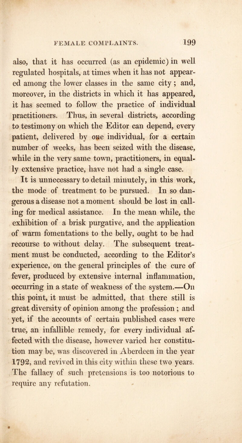 also, that it has occurred (as an epidemic) in well regulated hospitals, at times when it has not appear- ed among the lower classes in the same city ; and, moreover, in the districts in which it has appeared, it has seemed to follow the practice of individual practitioners. Thus, in several districts, according to testimony on which the Editor can depend, every patient, delivered by one individual, for a certain number of weeks, has been seized with the disease, while in the very same town, practitioners, in equal- ly extensive practice, have not had a single case. It is unnecessary to detail minutely, in this work, the mode of treatment to be pursued. In so dan- gerous a disease not a moment should be lost in call- ing for medical assistance. In the mean while, the exhibition of a brisk purgative, and the application of warm fomentations to the belly, ought to be had recourse to without delay. The subsequent treat- ment must be conducted, according to the Editor’s experience, on the general principles of the cure of fever, produced by extensive internal inflammation, occurring in a state of weakness of the system.—On this point, it must be admitted, that there still is great diversity of opinion among the profession ; and yet, if the accounts of certain published cases were true, an infallible remedy, for every individual af- fected with the disease, however varied her constitu- tion may be, was discovered in Aberdeen in the year 1792, and revived in this city within these two years. The fallacy of such pretensions is too notorious to require any refutation.
