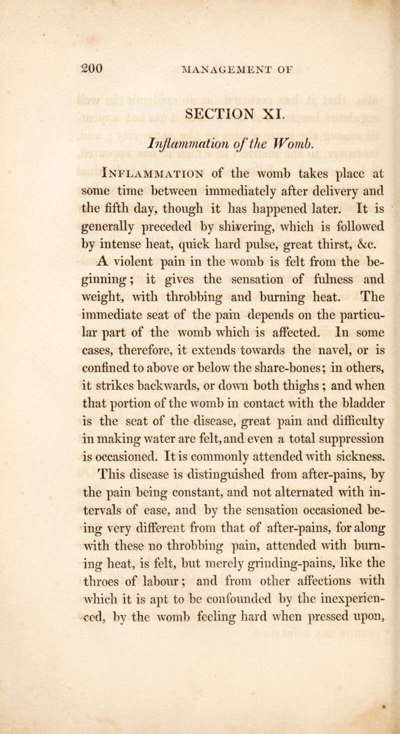 SECTION XI. Inflammation of the Womb. Inflammation of the womb takes place at some time between immediately after delivery and the fifth day, though it has happened later. It is generally preceded by shivering, which is followed by intense heat, quick hard pulse, great thirst, &c. A violent pain in the womb is felt from the be- ginning ; it gives the sensation of fulness and weight, with throbbing and burning heat. The immediate seat of the pain depends on the particu- lar part of the womb which is affected. In some cases, therefore, it extends towards the navel, or is confined to above or below the share-bones; in others, it strikes backwards, or down both thighs ; and when that portion of the womb in contact with the bladder is the seat of the disease, great pain and difficulty in making water are felt, and even a total suppression is occasioned. It is commonly attended with sickness. This disease is distinguished from after-pains, by the pain being constant, and not alternated with in- tervals of ease, and by the sensation occasioned be- ing very different from that of after-pains, for along with these no throbbing pain, attended with burn- ing heat, is felt, but merely grinding-pains, like the throes of labour; and from other affections with which it is apt to be confounded by the inexperien- ced, by the womb feeling hard when pressed upon,