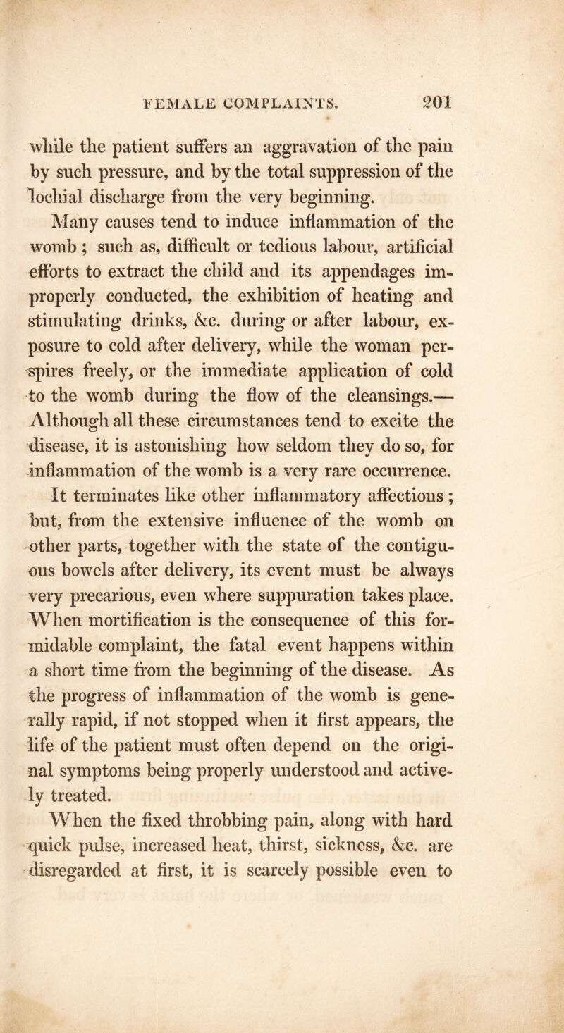 while the patient suffers an aggravation of the pain by such pressure, and by the total suppression of the lochial discharge from the very beginning. Many causes tend to induce inflammation of the womb ; such as, difficult or tedious labour, artificial efforts to extract the child and its appendages im- properly conducted, the exhibition of heating and stimulating drinks, &c. during or after labour, ex- posure to cold after delivery, while the woman per- spires freely, or the immediate application of cold to the womb during the flow of the cleansings.— Although all these circumstances tend to excite the disease, it is astonishing how seldom they do so, for inflammation of the womb is a very rare occurrence. It terminates like other inflammatory affections ; but, from the extensive influence of the womb on other parts, together with the state of the contigu- ous bowels after delivery, its event must be always very precarious, even where suppuration takes place. When mortification is the consequence of this for- midable complaint, the fatal event happens within a short time from the beginning of the disease. As the progress of inflammation of the womb is gene- rally rapid, if not stopped when it first appears, the life of the patient must often depend on the origi- nal symptoms being properly understood and active- ly treated. When the fixed throbbing pain, along with hard quick pulse, increased heat, thirst, sickness, &c. are disregarded at first, it is scarcely possible even to