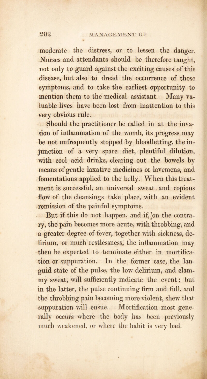moderate the distress, or to lessen the danger. Nurses and attendants should be therefore taught, not only to guard against the exciting causes of this disease, but also to dread the occurrence of those symptoms, and to take the earliest opportunity to mention them to the medical assistant. Many va- luable lives have been lost from inattention to this very obvious rule. Should the practitioner be called in at the inva- sion of inflammation of the womb, its progress may be not unfrequently stopped by bloodletting, the in- junction of a very spare diet, plentiful dilution, with cool acid drinks, clearing out the bowels by means of gentle laxative medicines or lavemens, and fomentations applied to the belly. When this treat- ment is successful, an universal sweat, and copious flow of the cleansings take place, with an evident remission of the painful symptoms. But if this do not happen, and if,]on the contra- ry, the pain becomes more acute, with throbbing, and a greater degree of fever, together with sickness, de- lirium, or much restlessness, the inflammation may then be expected to terminate either in mortifica- tion or suppuration. In the former case, the lan- guid state of the pulse, the low delirium, and clam- my sweat, will sufficiently indicate the event; but in the latter, the pulse continuing firm and full, and the throbbing pain becoming more violent, shew that suppuration will ensue. Mortification most gene- rally occurs where the body lias been previously much weakened, or where the habit is very bad.