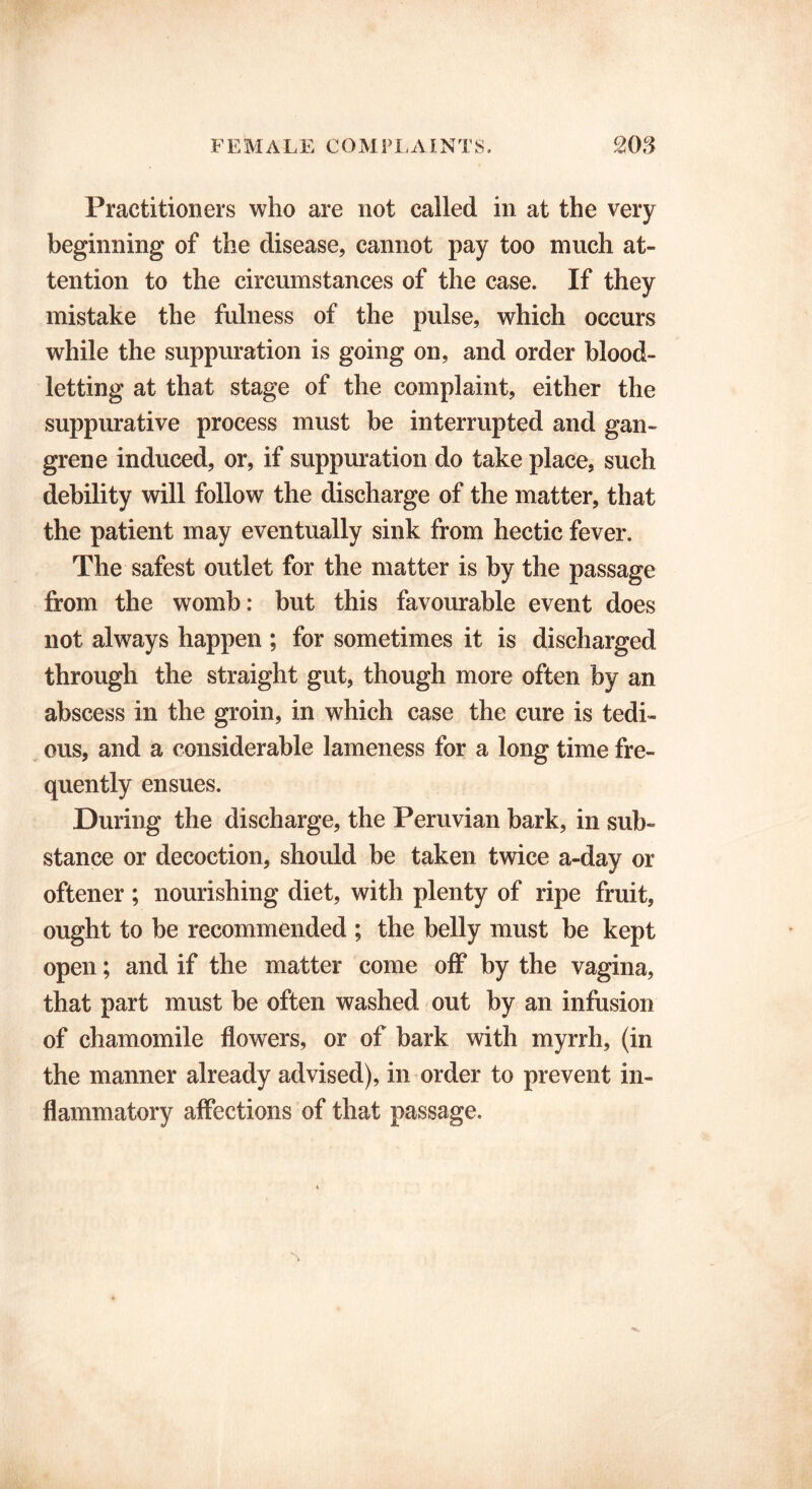 Practitioners who are not called in at the very beginning of the disease, cannot pay too much at- tention to the circumstances of the case. If they mistake the fulness of the pulse, which occurs while the suppuration is going on, and order blood- letting at that stage of the complaint, either the suppurative process must be interrupted and gan- grene induced, or, if suppuration do take place, such debility will follow the discharge of the matter, that the patient may eventually sink from hectic fever. The safest outlet for the matter is by the passage from the womb: but this favourable event does not always happen ; for sometimes it is discharged through the straight gut, though more often by an abscess in the groin, in which case the cure is tedi- ous, and a considerable lameness for a long time fre- quently ensues. During the discharge, the Peruvian bark, in sub- stance or decoction, should be taken twice a-day or oftener; nourishing diet, with plenty of ripe fruit, ought to be recommended ; the belly must be kept open; and if the matter come off by the vagina, that part must be often washed out by an infusion of chamomile flowers, or of bark with myrrh, (in the manner already advised), in order to prevent in- flammatory affections of that passage.