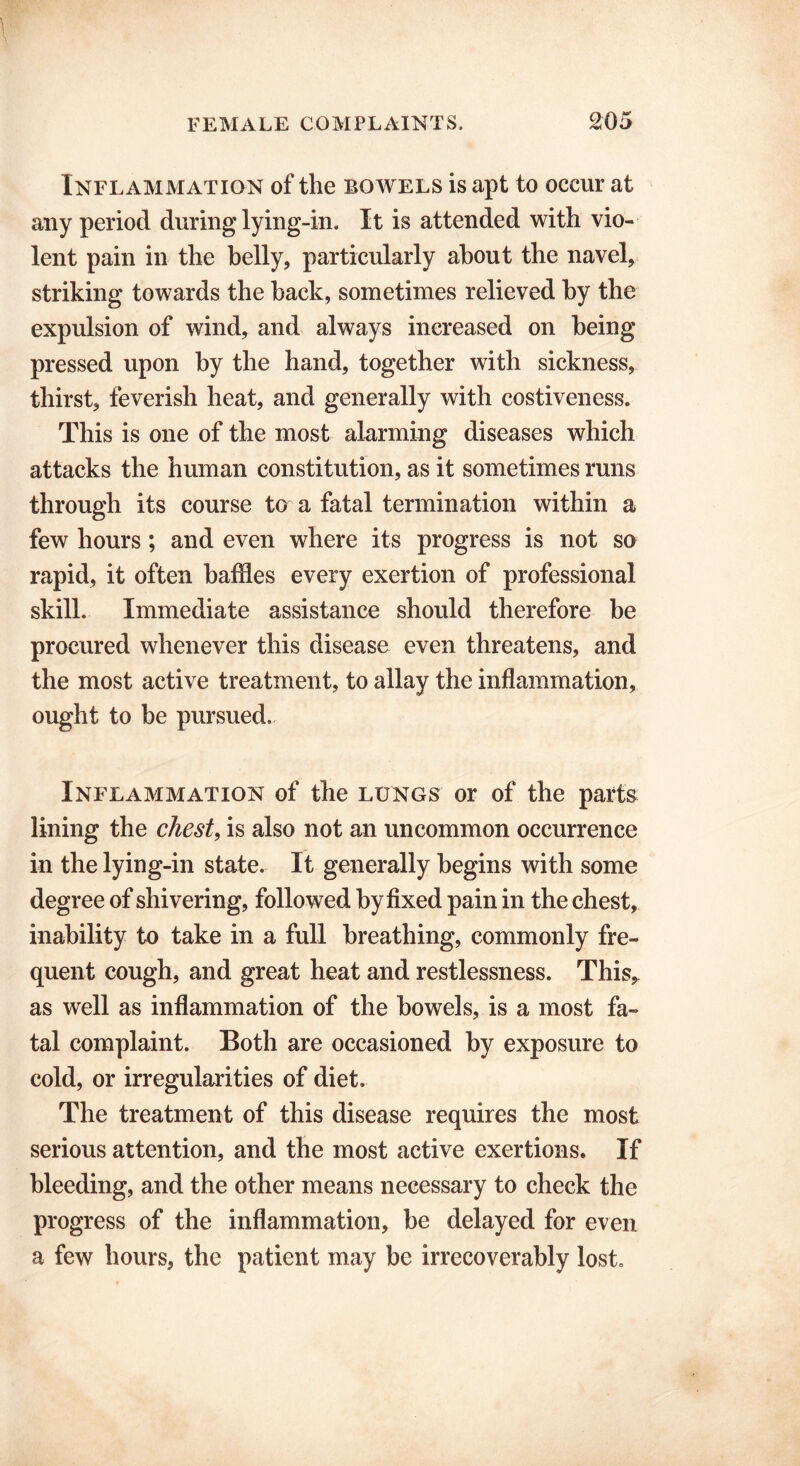 Inflammation of the bowels is apt to occur at any period during lying-in. It is attended with vio- lent pain in the belly, particularly about the navel, striking towards the back, sometimes relieved by the expulsion of wind, and always increased on being pressed upon by the hand, together with sickness, thirst, feverish heat, and generally with costiveness. This is one of the most alarming diseases which attacks the human constitution, as it sometimes runs through its course to a fatal termination within a few hours ; and even where its progress is not so rapid, it often baffles every exertion of professional skill. Immediate assistance should therefore be procured whenever this disease even threatens, and the most active treatment, to allay the inflammation, ought to be pursued. Inflammation of the lungs or of the parts lining the chest, is also not an uncommon occurrence in the lying-in state. It generally begins with some degree of shivering, followed by fixed pain in the chest, inability to take in a full breathing, commonly fre- quent cough, and great heat and restlessness. This* as well as inflammation of the bowels, is a most fa- tal complaint. Both are occasioned by exposure to cold, or irregularities of diet. The treatment of this disease requires the most serious attention, and the most active exertions. If bleeding, and the other means necessary to check the progress of the inflammation, be delayed for even a few hours, the patient may be irrecoverably lost.