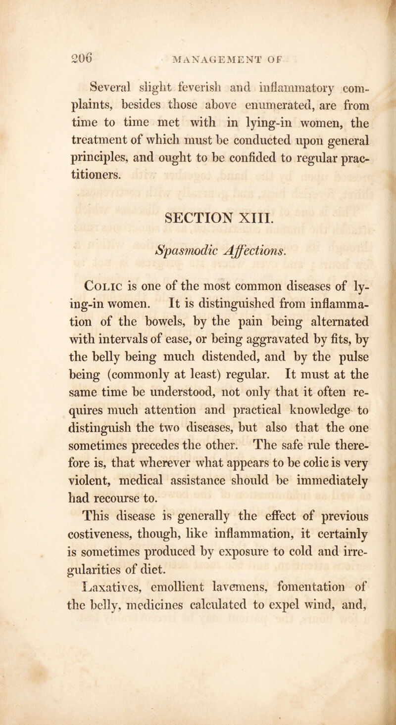 Several slight feverish and inflammatory com- plaints, besides those above enumerated, are from time to time met with in lying-in women, the treatment of which must be conducted upon general principles, and ought to be confided to regular prac- titioners. SECTION XIII. Spasmodic Affections. Colic is one of the most common diseases of ly- ing-in women. It is distinguished from inflamma- tion of the bowels, by the pain being alternated with intervals of ease, or being aggravated by fits, by the belly being much distended, and by the pulse being (commonly at least) regular. It must at the same time be understood, not only that it often re- quires much attention and practical knowledge to distinguish the two diseases, but also that the one sometimes precedes the other. The safe rule there- fore is, that wherever what appears to be colic is very violent, medical assistance should be immediately had recourse to. This disease is generally the effect of previous costiveness, though, like inflammation, it certainly is sometimes produced by exposure to cold and irre- gularities of diet. Laxatives, emollient lavemens, fomentation of the belly, medicines calculated to expel wind, and,