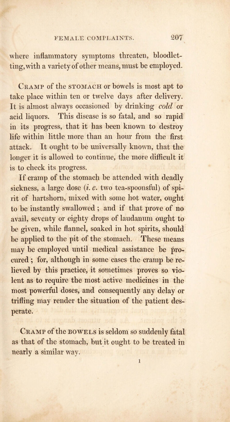 where inflammatory symptoms threaten, bloodlet- ting, with a variety of other means, must be employed. Cramp of the stomach or bowels is most apt to take place within ten or twelve days after delivery. It is almost always occasioned by drinking cold or acid liquors. This disease is so fatal, and so rapid in its progress, that it has been known to destroy life within little more than an hour from the first attack. It ought to be universally known, that the longer it is allowed to continue, the more difficult it is to check its progress. If cramp of the stomach be attended with deadly sickness, a large dose (i. e. two tea-spoonsful) of spi- rit of hartshorn, mixed with some hot water, ought to be instantly swallowed ; and if that prove of no avail, seventy or eighty drops of laudanum ought to be given, while flannel, soaked in hot spirits, should be applied to the pit of the stomach. These means may be employed until medical assistance be pro- cured ; for, although in some cases the cramp be re- lieved by this practice, it sometimes proves so vio- lent as to require the most active medicines in the most powerful doses, and consequently any delay or trifling may render the situation of the patient des- perate. Cramp of the bowels is seldom so suddenly fatal as that of the stomach, but it ought to be treated in nearly a similar way. 1