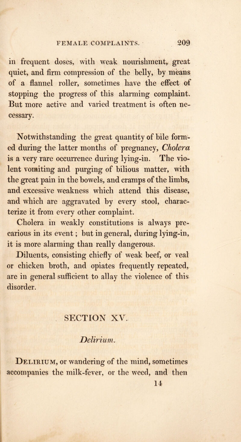 in frequent doses, with weak nourishment, great quiet, and firm compression of the belly, by means of a flannel roller, sometimes have the effect of stopping the progress of this alarming complaint. But more active and varied treatment is often ne- cessary. Notwithstanding the great quantity of bile form- ed during the latter months of pregnancy, Cholei'ct is a very rare occurrence during lying-in. The vio- lent vomiting and purging of bilious matter, with the great pain in the bowels, and cramps of the limbs, and excessive weakness which attend this disease, and which are aggravated by every stool, charac- terize it from every other complaint. Cholera in weakly constitutions is always pre- carious in its event; but in general, during lying-in, it is more alarming than really dangerous. Diluents, consisting chiefly of weak beef, or veal or chicken broth, and opiates frequently repeated, are in general sufficient to allay the violence of this disorder. SECTION XV Delirium. Delirium, or wandering of the mind, sometimes accompanies the milk-fever, or the weed, and then 14