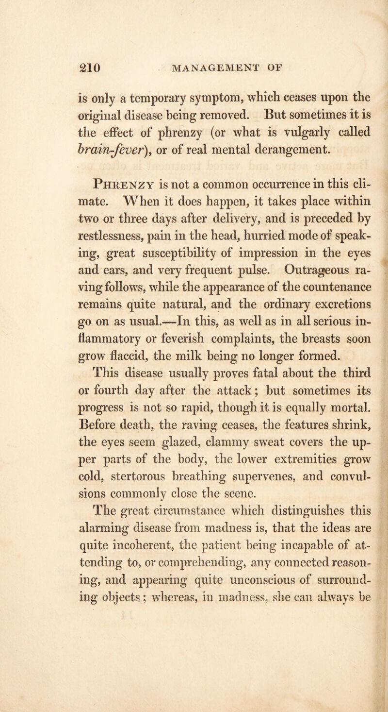 is only a temporary symptom, which ceases upon the original disease being removed. But sometimes it is the effect of phrenzy (or what is vulgarly called brain-fever), or of real mental derangement. Phrenzy is not a common occurrence in this cli- mate. When it does happen, it takes place within two or three days after delivery, and is preceded by restlessness, pain in the head, hurried mode of speak- ing, great susceptibility of impression in the eyes and ears, and very frequent pulse. Outrageous ra- ving follows, while the appearance of the countenance remains quite natural, and the ordinary excretions go on as usual.—In this, as well as in all serious in- flammatory or feverish complaints, the breasts soon grow flaccid, the milk being no longer formed. This disease usually proves fatal about the third or fourth day after the attack; but sometimes its progress is not so rapid, though it is equally mortal. Before death, the raving ceases, the features shrink, the eyes seem glazed, clammy sweat covers the up- per parts of the body, the lower extremities grow cold, stertorous breathing supervenes, and convul- sions commonly close the scene. The great circumstance which distinguishes this alarming disease from madness is, that the ideas are quite incoherent, the patient being incapable of at- tending to, or comprehending, any connected reason- ing, and appearing quite unconscious of surround- ing objects; whereas, in madness, she can always be