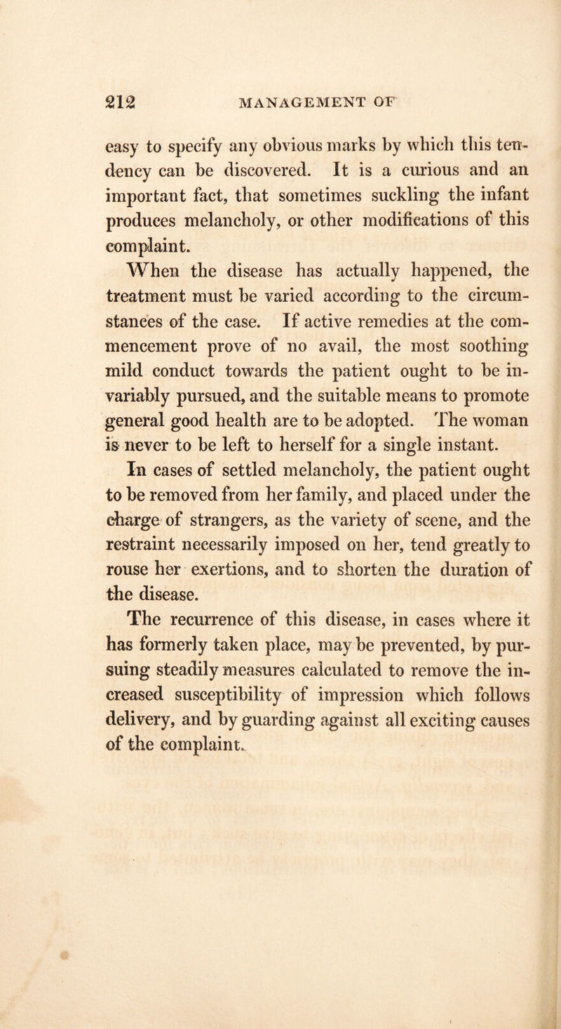 easy to specify any obvious marks by which this ten- dency can he discovered. It is a curious and an important fact, that sometimes suckling the infant produces melancholy, or other modifications of this complaint. When the disease has actually happened, the treatment must he varied according to the circum- stances of the case. If active remedies at the com- mencement prove of no avail, the most soothing mild conduct towards the patient ought to he in- variably pursued, and the suitable means to promote general good health are to he adopted. The woman is never to he left to herself for a single instant. In cases of settled melancholy, the patient ought to he removed from her family, and placed under the charge of strangers, as the variety of scene, and the restraint necessarily imposed on her, tend greatly to rouse her exertions, and to shorten the duration of the disease. The recurrence of this disease, in cases where it has formerly taken place, may he prevented, by pur- suing steadily measures calculated to remove the in- creased susceptibility of impression which follows delivery, and by guarding against all exciting causes of the complaint.