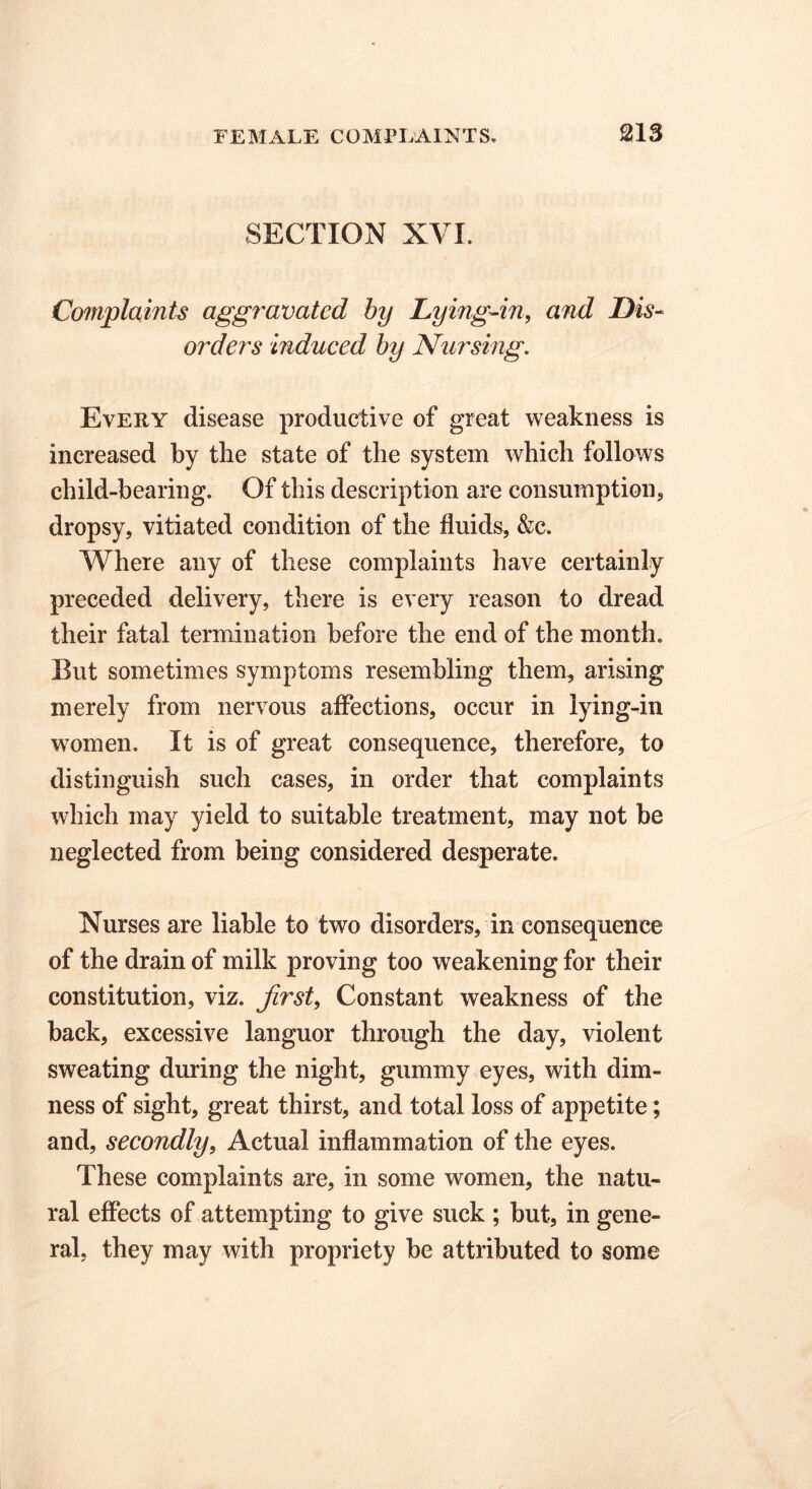 SECTION XVI. Complaints aggravated by Lying-in, and Dis- orders induced by Nursing. Every disease productive of great weakness is increased by the state of the system which follows child-hearing. Of this description are consumptions dropsy, vitiated condition of the fluids, &c. Where any of these complaints have certainly preceded delivery, there is every reason to dread their fatal termination before the end of the month. But sometimes symptoms resembling them, arising merely from nervous affections, occur in lying-in women. It is of great consequence, therefore, to distinguish such cases, in order that complaints which may yield to suitable treatment, may not be neglected from being considered desperate. Nurses are liable to two disorders, in consequence of the drain of milk proving too weakening for their constitution, viz. first, Constant weakness of the back, excessive languor through the day, violent sweating during the night, gummy eyes, with dim- ness of sight, great thirst, and total loss of appetite; and, secondly, Actual inflammation of the eyes. These complaints are, in some women, the natu- ral effects of attempting to give suck ; but, in gene- ral, they may with propriety be attributed to some