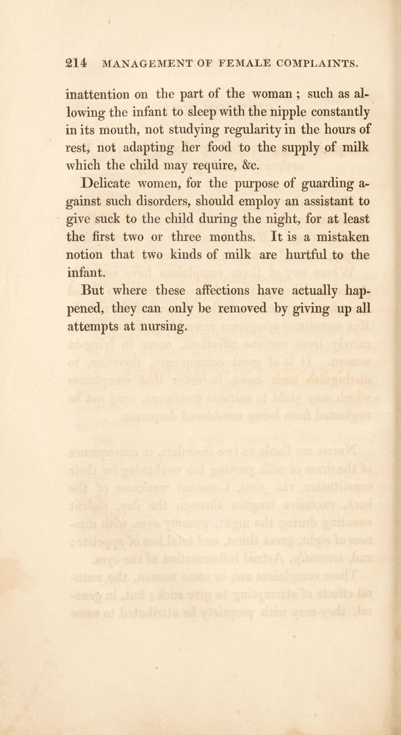 inattention on the part of the woman ; such as al- lowing the infant to sleep with the nipple constantly in its mouth, not studying regularity in the hours of rest, not adapting her food to the supply of milk which the child may require, &c. Delicate women, for the purpose of guarding a- gainst such disorders, should employ an assistant to give suck to the child during the night, for at least the first two or three months. It is a mistaken notion that two kinds of milk are hurtful to the infant. But where these affections have actually hap- pened, they can only be removed by giving up all attempts at nursing.