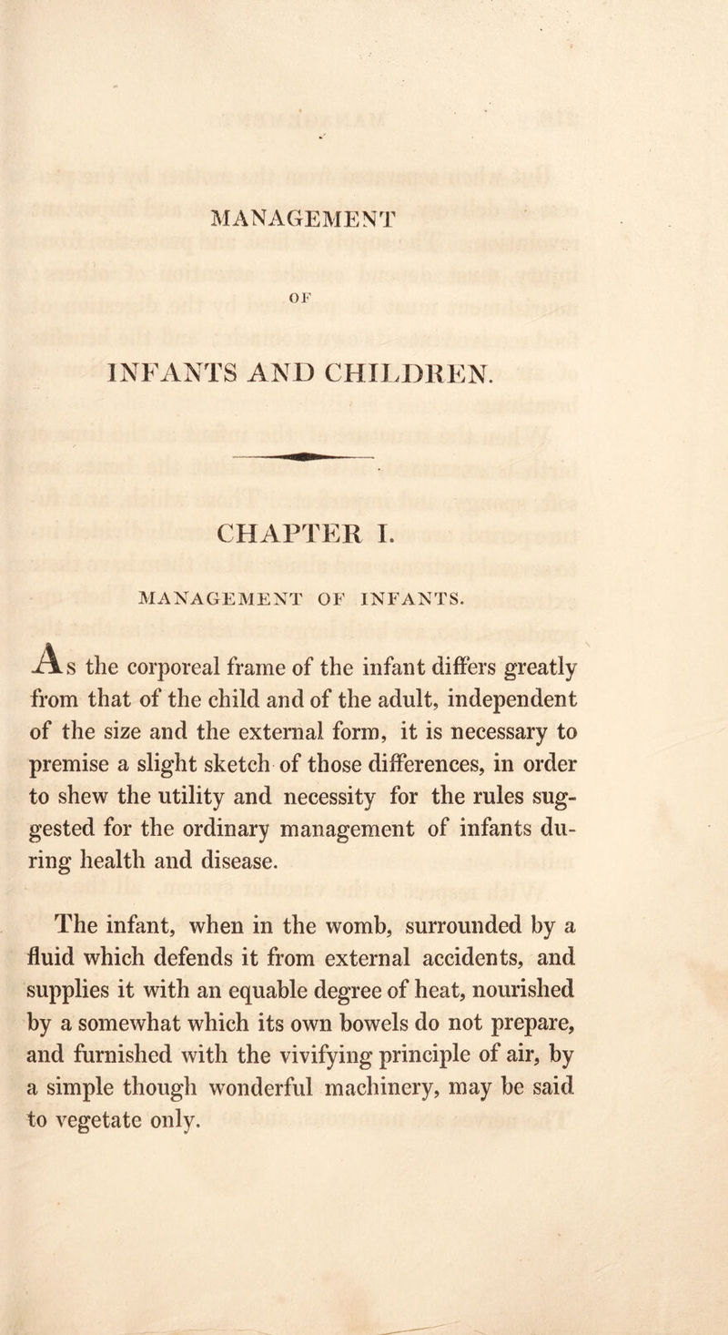 OF INFANTS AND CHILDREN. CHAPTER I. MANAGEMENT OB' INFANTS. A s the corporeal frame of the infant differs greatly from that of the child and of the adult, independent of the size and the external form, it is necessary to premise a slight sketch of those differences, in order to shew the utility and necessity for the rules sug- gested for the ordinary management of infants du- ring health and disease. The infant, when in the womb, surrounded by a fluid which defends it from external accidents, and supplies it with an equable degree of heat, nourished by a somewhat which its own bowels do not prepare, and furnished with the vivifying principle of air, by a simple though wonderful machinery, may be said to vegetate only.