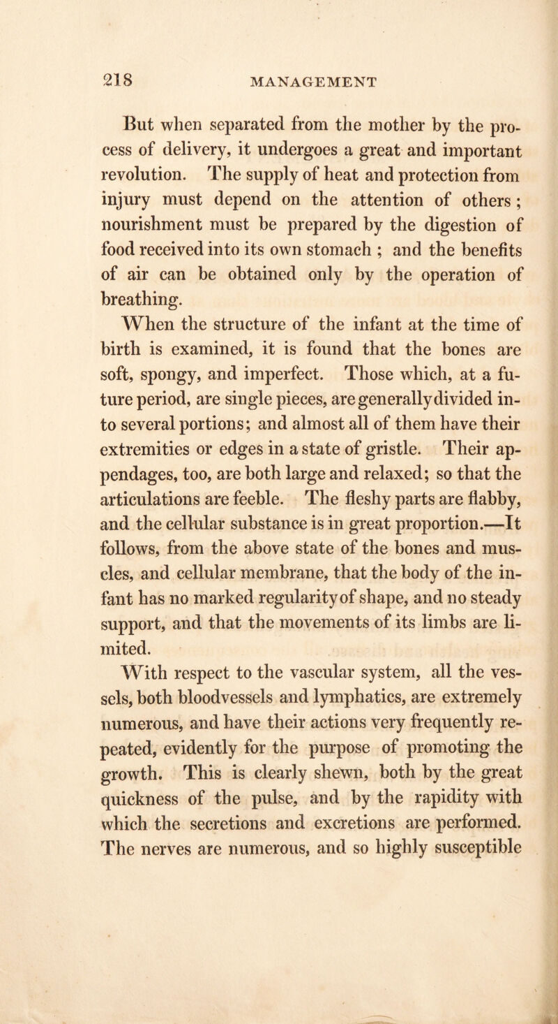 But when separated from the mother by the pro- cess of delivery, it undergoes a great and important revolution. The supply of heat and protection from injury must depend on the attention of others ; nourishment must be prepared by the digestion of food received into its own stomach ; and the benefits of air can be obtained only by the operation of breathing. When the structure of the infant at the time of birth is examined, it is found that the bones are soft, spongy, and imperfect. Those which, at a fu- ture period, are single pieces, are generally divided in- to several portions; and almost all of them have their extremities or edges in a state of gristle. Their ap- pendages, too, are both large and relaxed; so that the articulations are feeble. The fleshy parts are flabby, and the cellular substance is in great proportion.—It follows, from the above state of the bones and mus- cles, and cellular membrane, that the body of the in- fant has no marked regularity of shape, and no steady support, and that the movements of its limbs are li- mited. With respect to the vascular system, all the ves- sels, both bloodvessels and lymphatics, are extremely numerous, and have their actions very frequently re- peated, evidently for the purpose of promoting the growth. This is clearly shewn, both by the great quickness of the pulse, and by the rapidity with which the secretions and excretions are performed. The nerves are numerous, and so highly susceptible