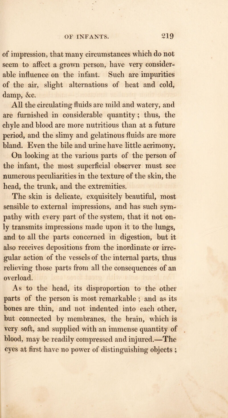 of impression, that many circumstances which do not seem to affect a grown person, have very consider- able influence on the infant. Such are impurities of the air, slight alternations of heat and cold, damp, &c. All the circulating fluids are mild and watery, and are furnished in considerable quantity; thus, the chyle and blood are more nutritious than at a future period, and the slimy and gelatinous fluids are more bland. Even the bile and urine have little acrimony. On looking at the various parts of the person of the infant, the most superficial observer must see numerous peculiarities in the texture of the skin, the head, the trunk, and the extremities. The skin is delicate, exquisitely beautiful, most sensible to external impressions, and has such sym- pathy with every part of the system, that it not on- ly transmits impressions made upon it to the lungs, and to all the parts concerned in digestion, but it also receives depositions from the inordinate or irre- gular action of the vessels of the internal parts, thus relieving those parts from all the consequences of an overload. As to the head, its disproportion to the other parts of the person is most remarkable ; and as its bones are thin, and not indented into each other, but connected by membranes, the brain, which is very soft, and supplied with an immense quantity of blood, may be readily compressed and injured.—The eyes at first have no power of distinguishing objects ;