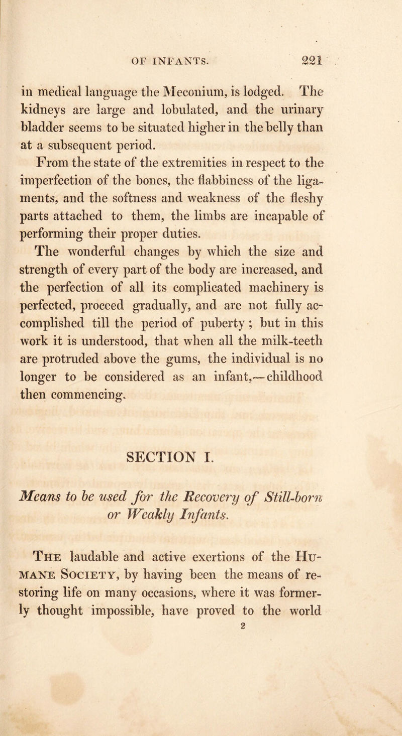 in medical language the Meconium, is lodged. The kidneys are large and lobulated, and the urinary bladder seems to be situated higher in the belly than at a subsequent period. From the state of the extremities in respect to the imperfection of the bones, the flabbiness of the liga- ments, and the softness and weakness of the fleshy parts attached to them, the limbs are incapable of performing their proper duties. The wonderful changes by which the size and strength of every part of the body are increased, and the perfection of all its complicated machinery is perfected, proceed gradually, and are not fully ac- complished till the period of puberty ; but in this work it is understood, that when all the milk-teeth are protruded above the gums, the individual is no longer to be considered as an infant,—childhood then commencing. SECTION I. Means to be used for the Recovery of Still-born or Weakly Infants. The laudable and active exertions of the Hu- mane Society, by having been the means of re- storing life on many occasions, where it was former- ly thought impossible, have proved to the world 2