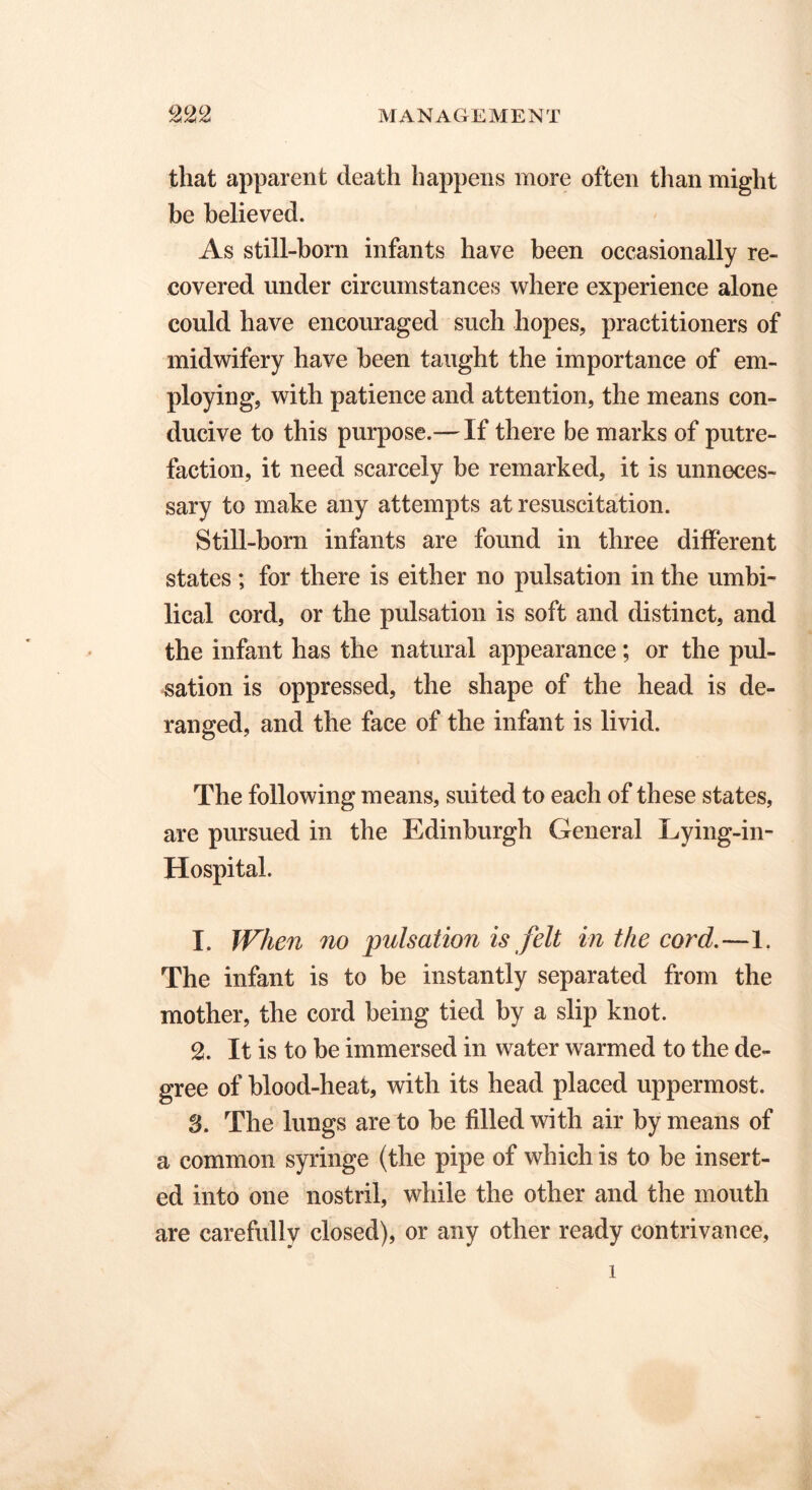 that apparent death happens more often than might be believed. As still-born infants have been occasionally re- covered under circumstances where experience alone could have encouraged such hopes, practitioners of midwifery have been taught the importance of em- ploying, with patience and attention, the means con- ducive to this purpose.— If there be marks of putre- faction, it need scarcely be remarked, it is unneces- sary to make any attempts at resuscitation. Still-born infants are found in three different states ; for there is either no pulsation in the umbi- lical cord, or the pulsation is soft and distinct, and the infant has the natural appearance; or the pul- sation is oppressed, the shape of the head is de- ranged, and the face of the infant is livid. The following means, suited to each of these states, are pursued in the Edinburgh General Lying-in- Hospital. 1. When no pulsation is felt in the cord.—1. The infant is to be instantly separated from the mother, the cord being tied by a slip knot. 2. It is to be immersed in water warmed to the de- gree of blood-heat, with its head placed uppermost. 3. The lungs are to be filled with air by means of a common syringe (the pipe of which is to be insert- ed into one nostril, while the other and the mouth are carefully closed), or any other ready contrivance, l