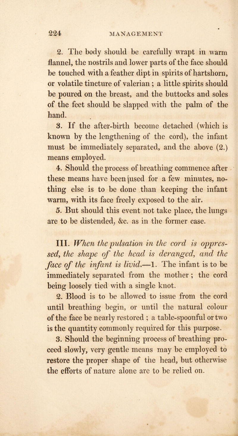 2. The body should be carefully wrapt in warm flannel, the nostrils and lower parts of the face should be touched with a feather dipt in spirits of hartshorn, or volatile tincture of valerian; a little spirits should be poured on the breast, and the buttocks and soles of the feet should be slapped with the palm of the hand. 3. If the after-birth become detached (which is known by the lengthening of the cord), the infant must be immediately separated, and the above (2.) means employed. 4. Should the process of breathing commence after these means have been |used for a few minutes, no- thing else is to be done than keeping the infant warm, with its face freely exposed to the air. 5. But should this event not take place, the lungs are to be distended., &c. as in the former case. III. When the pulsation in the cord is oppres- sed, the shape of the head is deranged, and the face of the infant is livid.—1. The infant is to be immediately separated from the mother; the cord being loosely tied with a single knot. 2. Blood is to be allowed to issue from the cord until breathing begin, or until the natural colour of the face be nearly restored ; a table-spoonful or two is the quantity commonly required for this purpose. 3. Should the beginning process of breathing pro- ceed slowly, very gentle means may be employed to restore the proper shape of the head, but otherwise the efforts of nature alone are to be relied on.