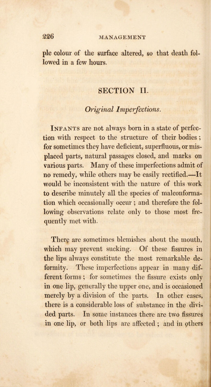 pie colour of tlie surface altered, so that death fol- lowed in a few hours, SECTION II. Original Imperfections. Infants are not always born in a state of perfec- tion with respect to the structure of their bodies; for sometimes they have deficient, superfluous, or mis- placed parts, natural passages closed, and marks on various parts. Many of these imperfections admit of no remedy, while others may be easily rectified.—It would be inconsistent with the nature of this work to describe minutely all the species of malconforma- tion which occasionally occur ; and therefore the fol- lowing observations relate only to those most fre- quently met with. There are sometimes blemishes about the mouth, which may prevent sucking. Of these fissures in the lips always constitute the most remarkable de- formity. These imperfections appear in many dif- ferent forms; for sometimes the fissure exists only in one lip, generally the upper one, and is occasioned merely by a division of the parts. In other cases, there is a considerable loss of substance in the divi- ded parts. In some instances there are two fissures in one lip, or both lips are affected ; and in others
