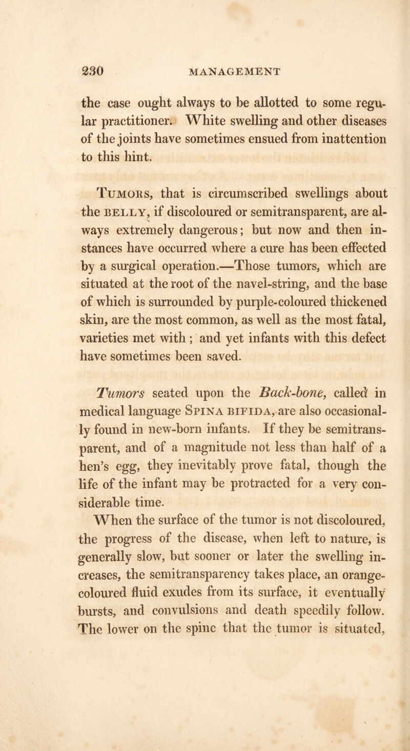 the case ought always to be allotted to some regu- lar practitioner. White swelling and other diseases of the joints have sometimes ensued from inattention to this hint. Tumors, that is circumscribed swellings about the belly, if discoloured or semitransparent, are al- ways extremely dangerous; but now and then in- stances have occurred where a cure has been effected by a surgical operation.—Those tumors, which are situated at the root of the navel-string, and the base of which is surrounded by purple-coloured thickened skin, are the most common, as well as the most fatal, varieties met with ; and yet infants with this defect have sometimes been saved. Tumors seated upon the Back-bone, called in medical language Spina bifida, are also occasional- ly found in new-born infants. If they be semitrans- parent, and of a magnitude not less than half of a hen’s egg, they inevitably prove fatal, though the life of the infant may be protracted for a very con- siderable time. When the surface of the tumor is not discoloured, the progress of the disease, when left to nature, is generally slow, but sooner or later the swelling in- creases, the semitransparency takes place, an orange- coloured fluid exudes from its surface, it eventually bursts, and convulsions and death speedily follow. The lower on the spine that the tumor is situated,